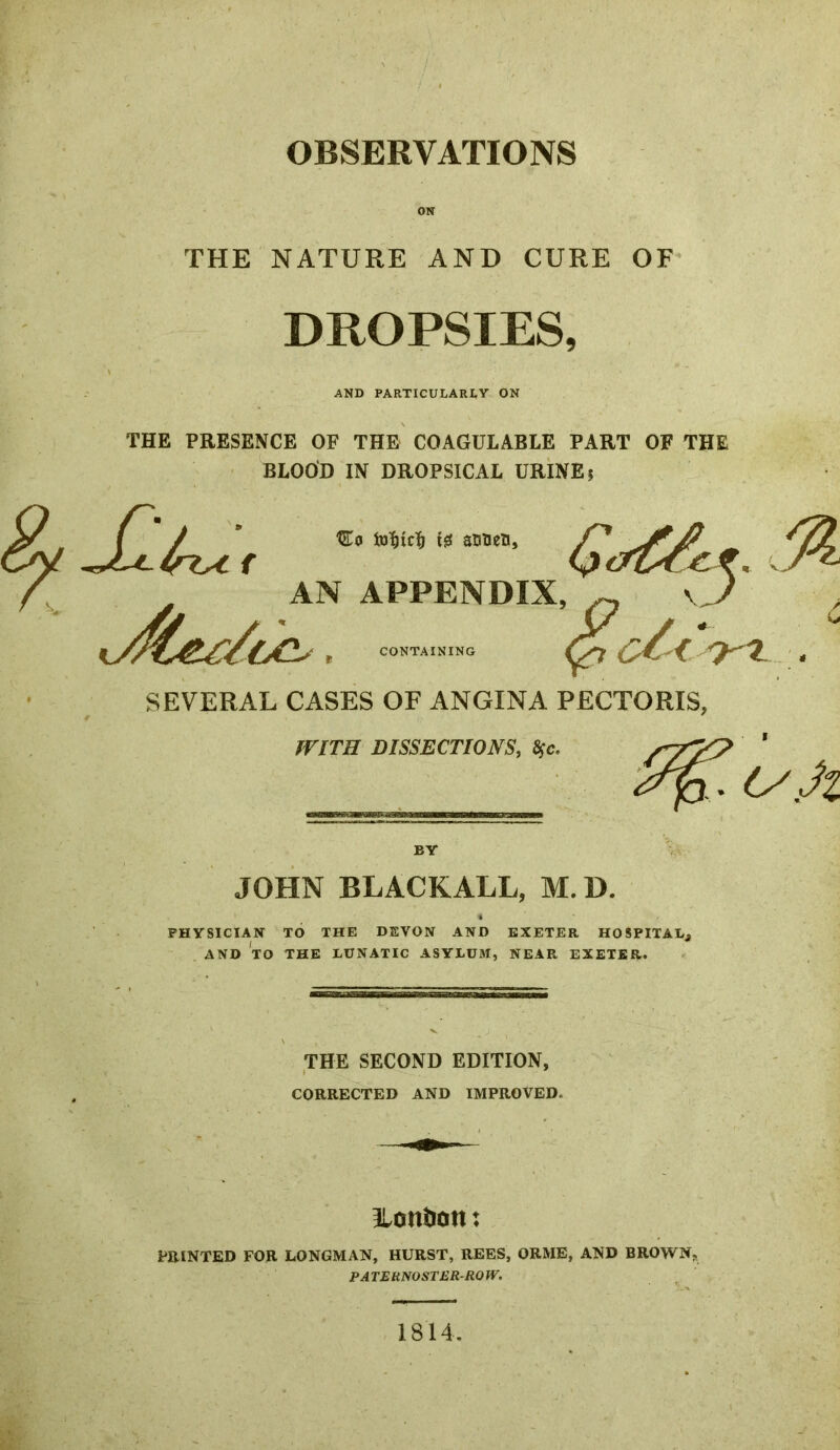 OBSERVATIONS ON THE NATURE AND CURE OF DROPSIES, AND PARTICULARtY ON THE PRESENCE OF THE COAGULABLE PART OF THE BLOOD IN DROPSICAL URINE j AN APPENDIX, ^ \J , LINING C^<. . SEVERAL CASES OF ANGINA PECTORIS, WITH DISSECTIONS, Sfe. /’T'/P ' (yJi BY JOHN BLACKALL, M.D, PHYSICIAN TO THE DEVON AND EXETER HOSPITALj AND TO THE LUNATIC ASYLUM, NEAR EXETER. THE SECOND EDITION, CORRECTED AND IMPROVED. 3lontion: PRINTED FOR LONGMAN, HURST, REES, ORME, AND BROWN, PATERNOSTER-ROW. 1814.