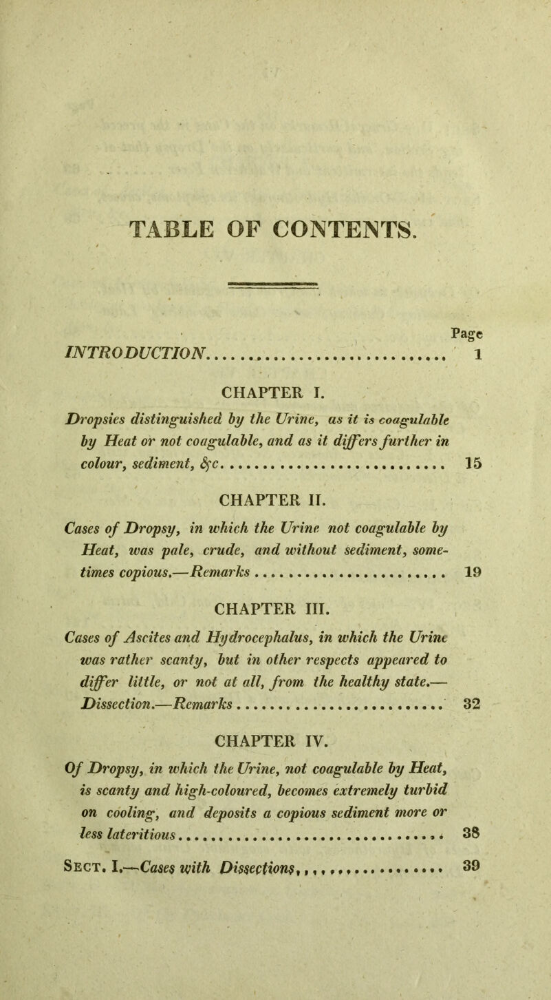 TABLE OF CONTENTS. Page INTRODUCTION 1 CHAPTER I. Dropsies distinguished by the Urine, as it is coagulahle by Heat or not coagulahle, and as it differs further in colour, sediment, S^c 15 CHAPTER IT. Cases of Dropsy, in which the Urine not coagulable by Heat, was pale, crude, and without sediment, some- times copious,—Remarks 19 CHAPTER HI. Cases of Ascites and Hy drocephalus, in which the Urine was rather scanty, but in other respects appeared to differ little, or not at all, from the healthy state,— Dissection,—Remarks 32 CHAPTER IV. Of Dropsy, in which the Urine, not coagulable by Heat, is scanty and high-coloured, becomes extremely turbid on cooling, and deposits a copious sediment more or less lateritious 38 Sect. I.—Cases with Dissections^ i«t»«* * •