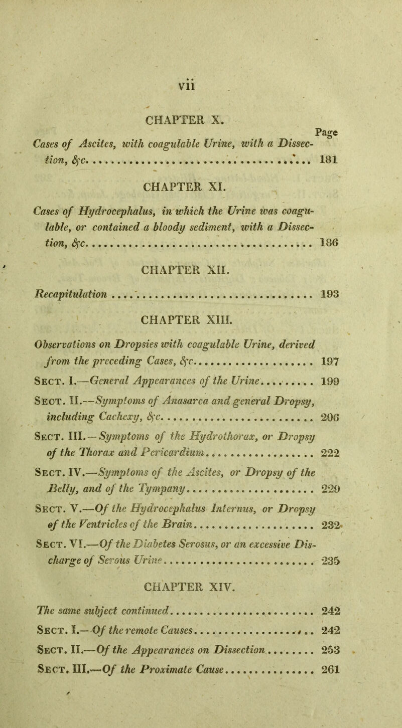 CHAPTER X. Page Cases of Ascites, with coagulahle Urine, with a Dissec- tion, &^c . 181 CHAPTER XI. Cases of Hydrocephalus, in which the Urine ivas coagit- lable, or contained a bloody sediment, with a Dissec- tion, S^c 186 CHAPTER XII. Recapitulation 193 CHAPTER XIII. Observations on Dropsies with coagulahle Urine, derived from the preceding Cases, Sfc 197 Sect. I.—General Appearances of the Urine 199 Sect. II.—Symptoms of Anasarca and general Dropsy, including Cachexy, 206 Sect. \Yl. —Symptoms of the Hydrothorax, or Dropsy of the Thorax and Pericardium 222 Sect. IV.—Symptoms of the Ascites, or Dropsy of the Belly, and of the Tympany 229 Sect. V.—Of the Hydrocephalus Internus, or Dropsy of the Ventricles of the Brain 232* Sect. VI.—Of the Diabetes Serosus, or an excessive Dis- charge of Serous Urhi'’ 235 CHAPTER XIV. The same subject continued 242 Sect. I.—Of the remote Causes 242 Sect. II.—Of the Appearances on Dissection 253 Sect, the Proximate Cause 261