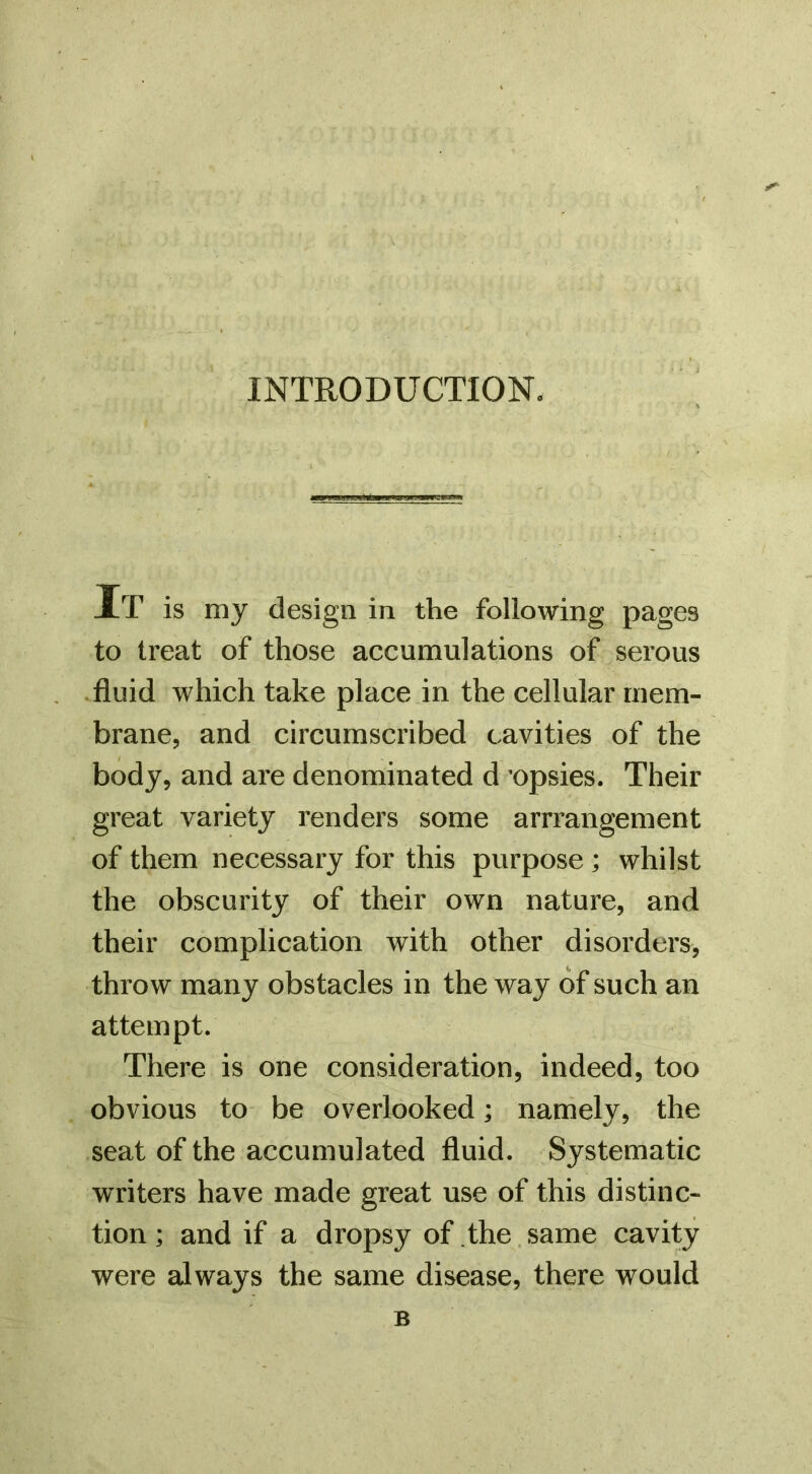 INTRODUCTION. XT is my design in the following pages to treat of those accumulations of serous .fluid which take place in the cellular mem- brane, and circumscribed cavities of the body, and are denominated d 'opsies. Their great variety renders some arrrangement of them necessary for this purpose ; whilst the obscurity of their own nature, and their complication with other disorders, throw many obstacles in the way of such an attempt. There is one consideration, indeed, too obvious to be overlooked; namely, the seat of the accumulated fluid. Systematic writers have made great use of this distinc- tion ; and if a dropsy of the same cavity were always the same disease, there would B