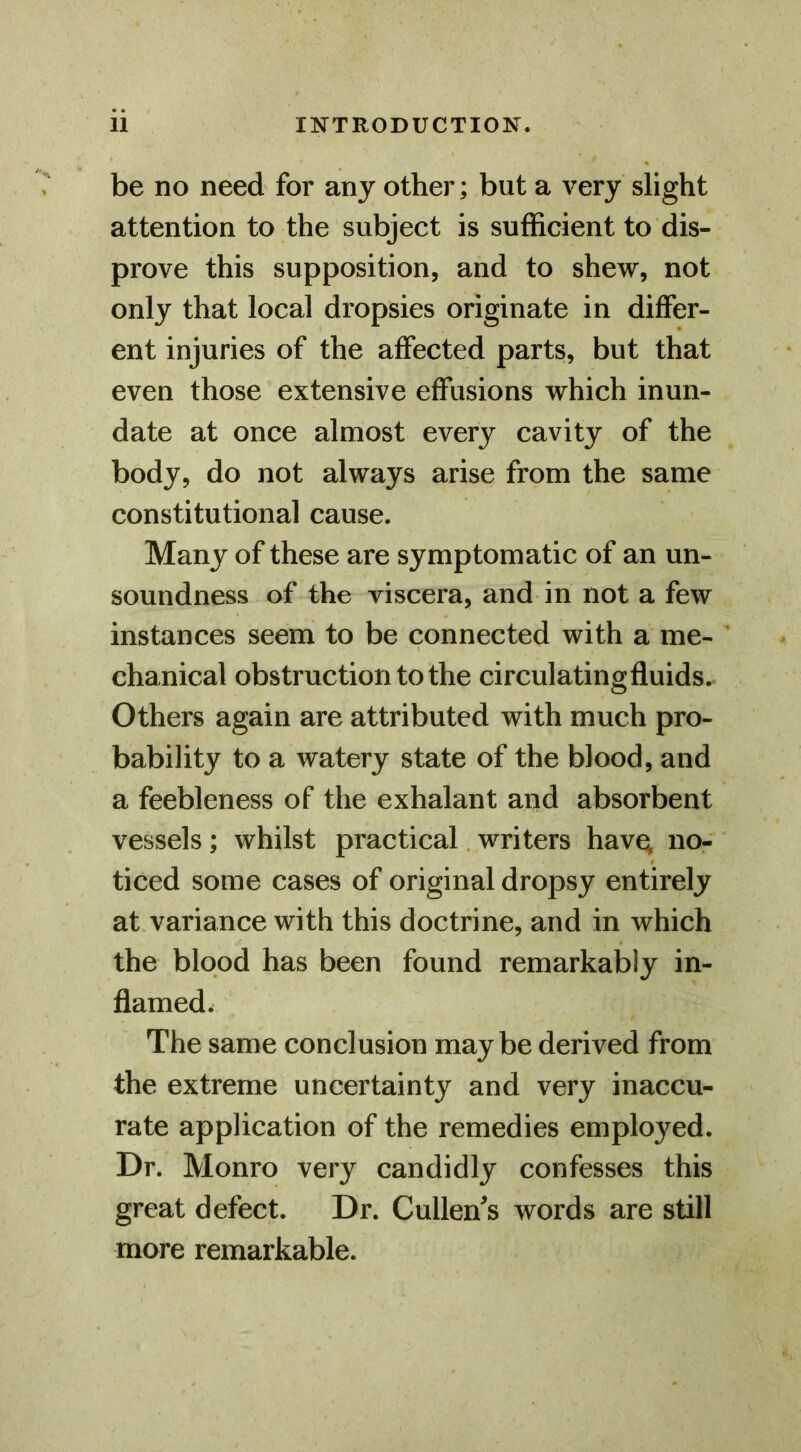 be no need for any other; but a very slight attention to the subject is sufficient to dis- prove this supposition, and to shew, not only that local dropsies originate in differ- ent injuries of the affected parts, but that even those extensive effusions which inun- date at once almost every cavity of the body, do not always arise from the same constitutional cause. Many of these are symptomatic of an un- soundness of the viscera, and in not a few instances seem to be connected with a me- chanical obstruction to the circulatingfiuids. Others again are attributed with much pro- bability to a watery state of the blood, and a feebleness of the exhalant and absorbent vessels; whilst practical. writers hav^ no- ticed some cases of original dropsy entirely at variance with this doctrine, and in which the blood has been found remarkably in- flamedw The same conclusion maybe derived from the extreme uncertainty and very inaccu- rate application of the remedies employed. Dr. Monro very candidly confesses this great defect. Dr. Cullen's words are still more remarkable.