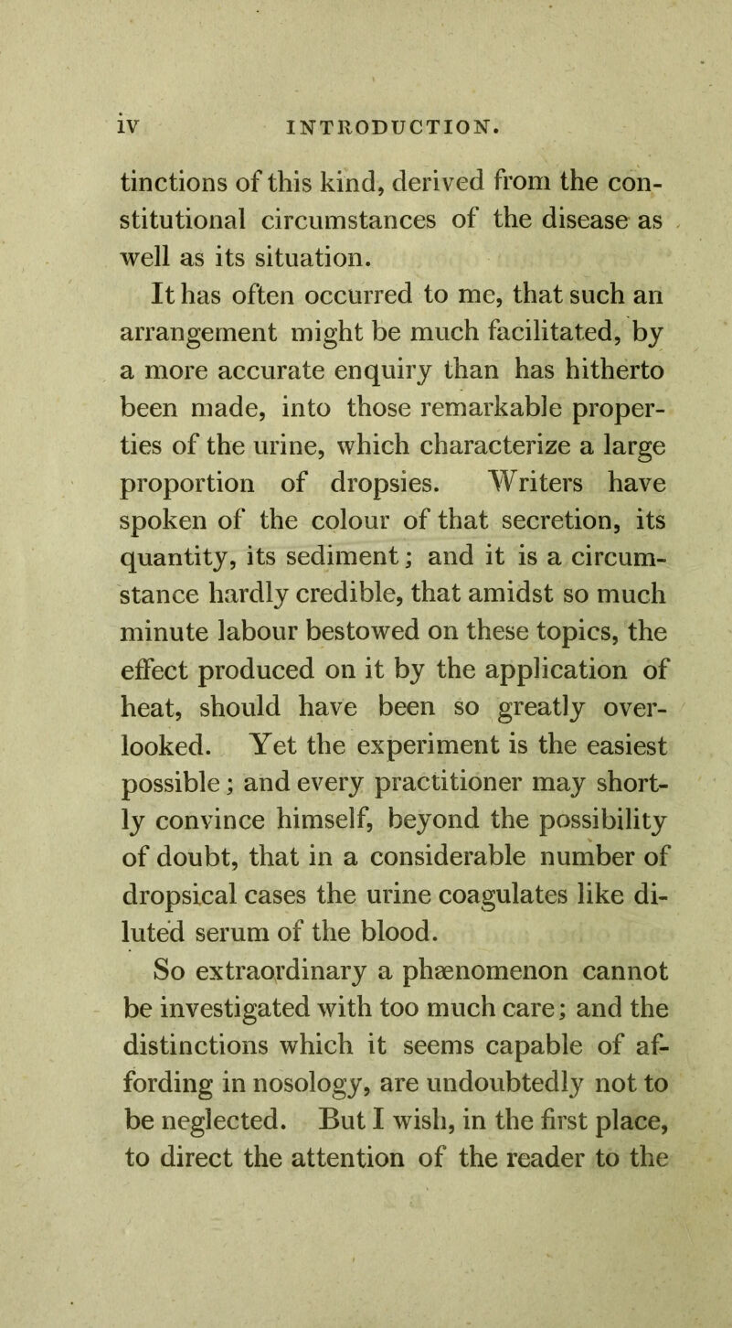 tinctions of this kind, derived from the con- stitutional circumstances of the disease as well as its situation. It has often occurred to me, that such an arrangement might be much facilitated, by a more accurate enquiry than has hitherto been made, into those remarkable proper- ties of the urine, which characterize a large proportion of dropsies. Writers have spoken of the colour of that secretion, its quantity, its sediment; and it is a circum- stance hardly credible, that amidst so much minute labour bestowed on these topics, the effect produced on it by the application of heat, should have been so greatly over- looked. Yet the experiment is the easiest possible; and every practitioner may short- ly convince himself, beyond the possibility of doubt, that in a considerable number of dropsical cases the urine coagulates like di- luted serum of the blood. So extraordinary a phaenomenon cannot be investigated with too much care; and the distinctions which it seems capable of af- fording in nosology, are undoubtedly not to be neglected. But I wish, in the first place, to direct the attention of the reader to the
