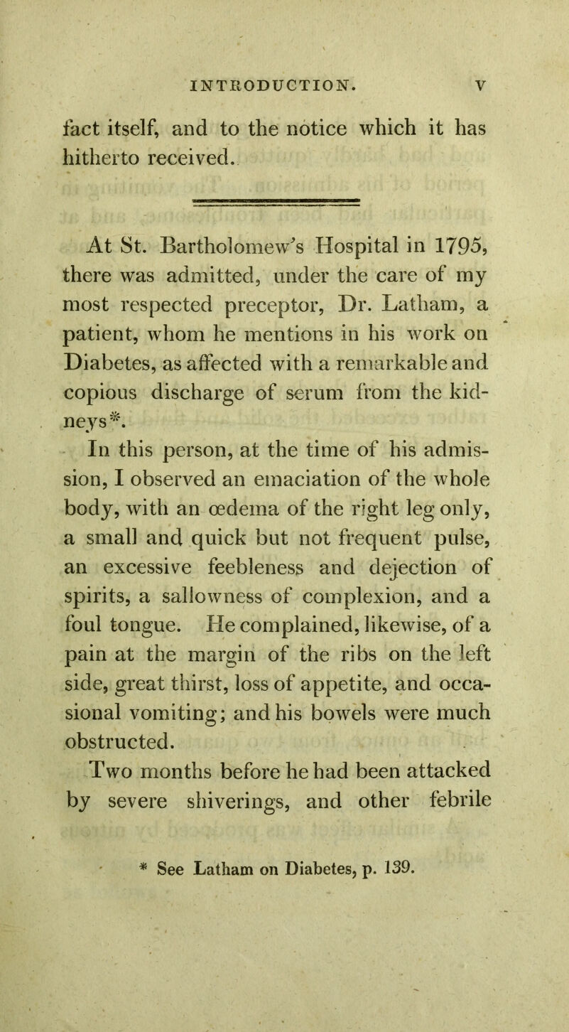 fact itself, and to the notice which it has hitherto received. At St. Bartholomew^'s Hospital in 1795, there was admitted, under the care of my most respected preceptor, Dr. Latham, a patient, whom he mentions in his work on Diabetes, as affected with a remarkable and copious discharge of serum from the kid- In this person, at the time of his admis- sion, I observed an emaciation of the whole body, with an oedema of the right leg only, a small and quick but not frequent pulse, an excessive feebleness and dejection of spirits, a sallowness of complexion, and a foul tongue. He complained, likewise, of a pain at the margin of the ribs on the left side, great thirst, loss of appetite, and occa- sional vomiting; and his bowels were much obstructed. Two months before he had been attacked by severe shiverings, and other febrile * See Latham on Diabetes, p. 139.