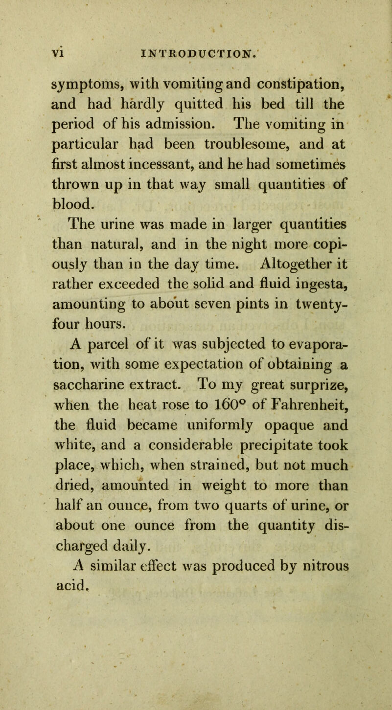 symptoms, with vomiting and constipation, and had hardly quitted his bed till the period of his admission. The vomiting in particular had been troublesome, and at first almost incessant, and he had sometimes thrown up in that way small quantities of blood. The urine was made in larger quantities than natural, and in the night more copi- ously than in the day time. Altogether it rather exceeded the solid and fluid ingesta, amounting to about seven pints in twenty- four hours. A parcel of it was subjected to evapora- tion, with some expectation of obtaining a saccharine extract. To my great surprize, when the heat rose to 160^ of Fahrenheit, the fluid became uniformly opaque and w lute, and a considerable precipitate took place, which, when strained, but not much dried, amounted in weight to more than half an ounce, from two quarts of urine, or about one ounce from the quantity dis- charged daily. A similar effect was produced by nitrous acid.