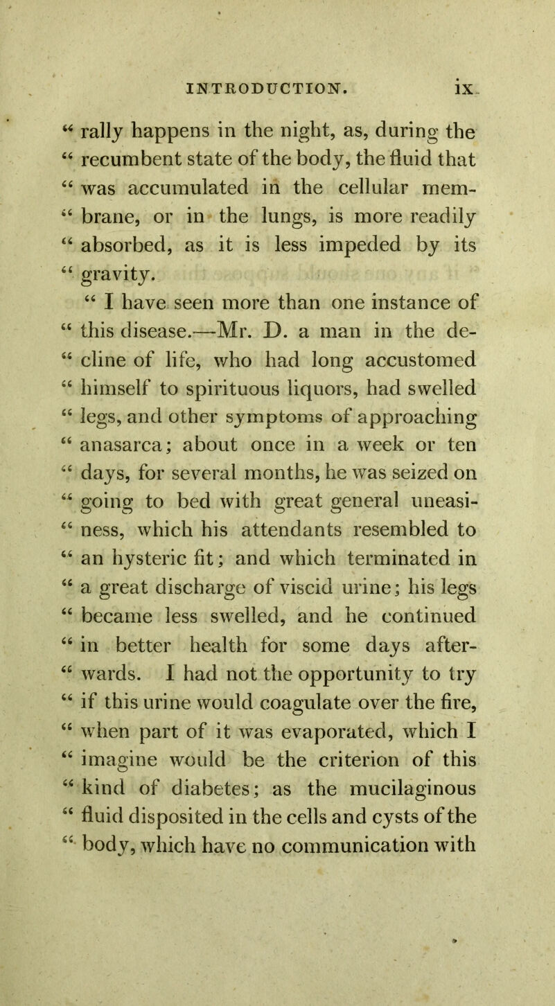 rally happens in the night, as, during the recumbent state of the body, the fluid that was accumulated in the cellular rnem- ‘‘ brane, or in the lungs, is more readily “ absorbed, as it is less impeded by its “ gravity. I have seen more than one instance of “ this disease.—Mr. D. a man in the de- “ dine of life, who had long accustomed “ himself to spirituous liquors, had swelled “ legs, and other symptoms of approaching “ anasarca; about once in a week or ten days, for several months, he was seized on “ going to bed with great general uneasi- ness, which his attendants resembled to an hysteric fit; and which terminated in a great discharge of viscid urine; his legs became less swelled, and he continued in better health for some days after- “ wards. I had not the opportunity to try “ if this urine would coagulate over the fire, when part of it was evaporated, which I imagine would be the criterion of this kind of diabetes; as the mucilaginous fluid disposited in the cells and cysts of the body, which have no communication with