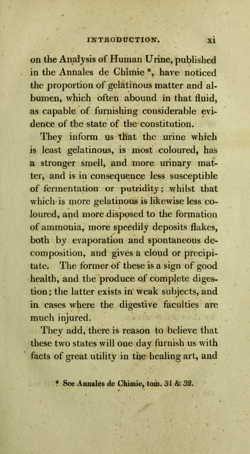 on the Analysis of Human Urine, published in the Annales de Chimie have noticed the proportion of gelatinous matter and al- bumen, which often abound in that fluid, as capable of furnishing considerable evi- dence of the state of the constitution. They inform us that the urine which is least gelatinous, is most coloured, has a stronger smell, and more urinary mat- ter, and is in consequence less susceptible of fermentation or putridity; whilst that which-is more gelatinous is likewise less co- loured, and more disposed to the formation of ammonia, more speedily deposits flakes, both by evaporation and spontaneous de- composition, and gives a cloud or precipi- tate. The former of these is a sign of good health, and the produce of complete diges- tion; the latter exists in weak subjects, and in cases where the digestive faculties are much injured. They add, there is reason to believe that these two states will one day furnish us with facts of great utility in the healing art, and * See Annales de Chimie, tom. 31 & 32.