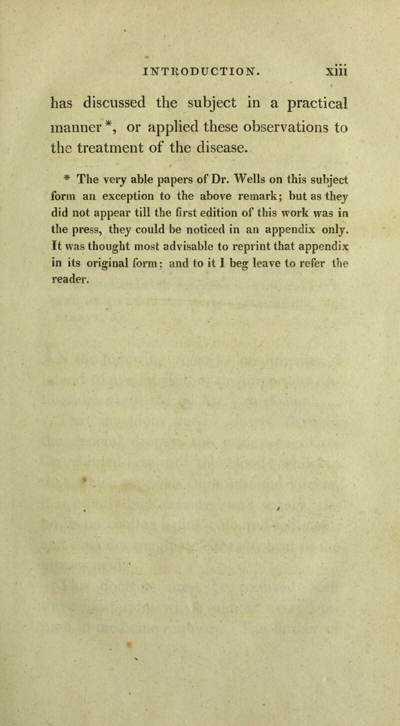 has discussed the subject in a practical manner or applied these observations to the treatment of the disease. ^ The very able papers of Dr. Wells on this subject form an exception to the above remark; but as they did not appear till the first edition of this work was in the press, they could be noticed in an appendix only. It was thought most advisable to reprint that appendix in its original form; and to it 1 beg leave to refer the reader.