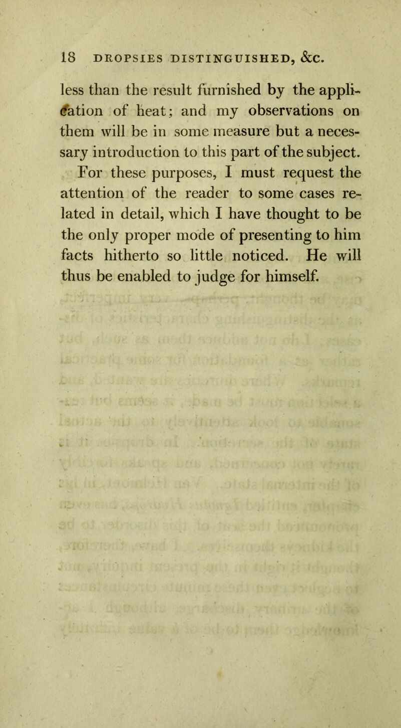 less than the result furnished by the appli- (fation of heat; and my observations on them will be in some measure but a neces- sary introduction to this part of the subject. For these purposes, I must request the attention of the reader to some cases re- lated in detail, which I have thought to be the only proper mode of presenting to him facts hitherto so little noticed. He will thus be enabled to judge for himself.