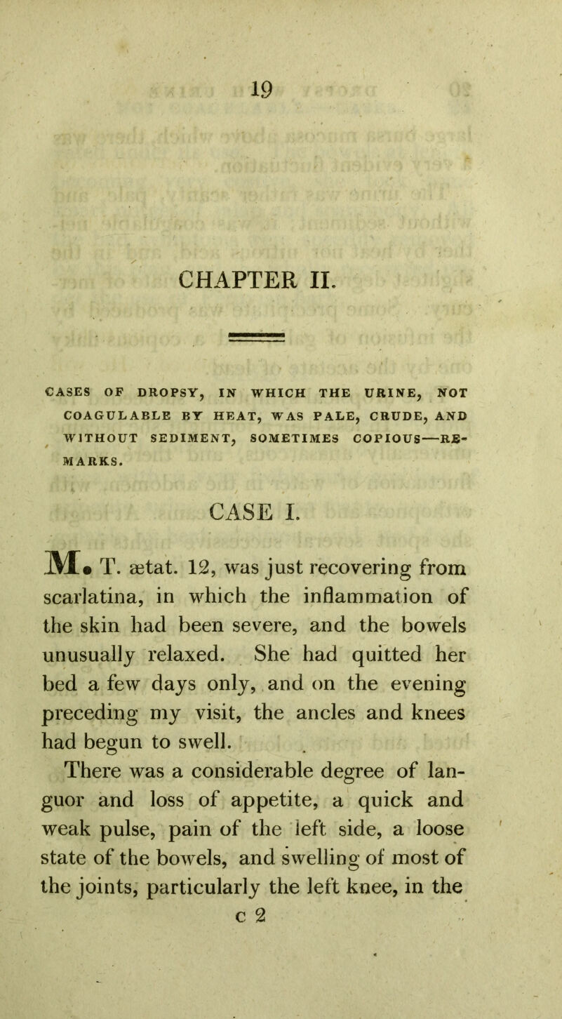 CHAPTER II. CASES OF DROPSY, IN WHICH THE URINE, NOT COAGULABLE BY HEAT, WAS PALE, CRUDE, AND WITHOUT SEDIMENT, SOMETIMES COPIOUS—RE- MARKS. CASE I. M. T. aetat. 12, was just recovering from scarlatina, in which the inflammation of the skin had been severe, and the bowels unusually relaxed. She had quitted her bed a few days only, and on the evening preceding my visit, the ancles and knees had begun to swell. There was a considerable degree of lan- guor and loss of appetite, a quick and weak pulse, pain of the left side, a loose state of the bowels, and swelling of most of the joints; particularly the left knee, in the c 2