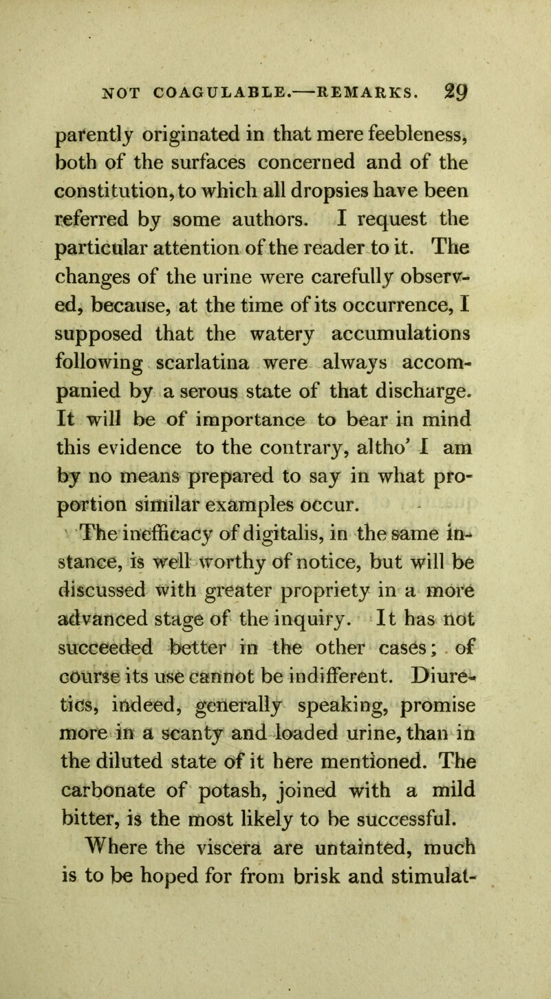 pai*entl j originated in that mere feebleness, both of the surfaces concerned and of the constitution, to which all dropsies have been referred by some authors. I request the particular attention of the reader to it. The changes of the urine were carefully observ- ed, because, at the time of its occurrence, I supposed that the watery accumulations following scarlatina were always accom- panied by a serous state of that discharge. It will be of importance to bear in mind this evidence to the contrary, altho 1 am by no means prepared to say in what pro- portion similar examples occur. The inefficacy of digitalis, in the same in^ stance, is well worthy of notice, but will be discussed with greater propriety in a more advanced stage of the inquiry. It has^ not succeeded better in the other cases; . of course its use cannot be indifferent. Diure-^ tics, indeed, generally speaking, promise more in a scanty and loaded urine, than in the diluted state Of it here mentioned. The carbonate of potash, joined with a mild bitter, is the most likely to be successful. Where the viscera are untainted, much is to be hoped for from brisk and stimulat-