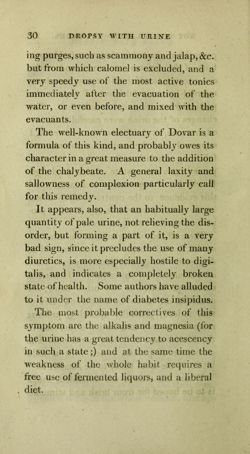 ing purges, such as scammony and jalap, &c. but from which calomel is excluded, and a very speedy use of the most active tonics immediately after the evacuation of the water, or even before, and mixed with the evacuants. The well-known electuary of Dovar is a formula of this kind, and probably owes its character in a great measure to the addition of the chalybeate. A general laxity and sallowness of complexion particularly call for this remedy. It appears, also, that an habitually large quantity of pale urine, not relieving the dis- order, but forming a part of it, is a very bad sign, since it precludes the use of many diuretics, is more especially hostile to digi- talis, and indicates a completely broken state of health. Some authors have alluded to it under the name of diabetes insipidus. The most probable correctives of this symptom are the alkalis and magnesia (for the urine has a great tendency to acescency in such a state;) and at the same time the weakness of the whole habit requires a free use of fermented liquors, and a liberal diet.