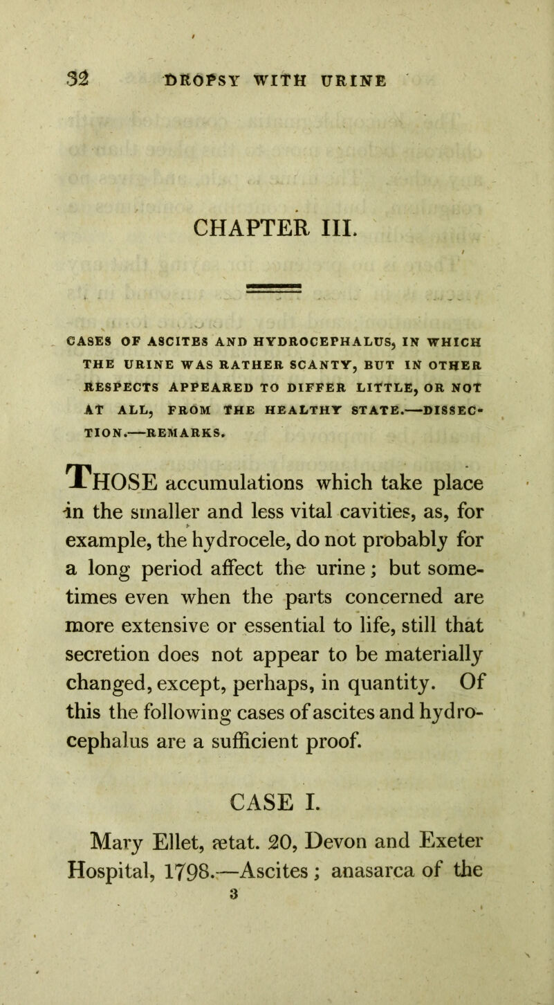 CHAPTER III. . CASES OF ASCITES AND HYDROCEPHALUS, IN WHICH THE URINE WAS RATHER SCANTY, BUT IN OTHER RESPECTS APPEARED TO DIFFER LITTLE, OR NOT AT ALL, FROM THE HEALTHY STATE.—DISSEC- TION.—REMARKS. Those accumulations which take place in the smaller and less vital cavities, as, for example, the hydrocele, do not probably for a long period affect the urine; but some- times even when the parts concerned are more extensive or essential to life, still that secretion does not appear to be materially changed, except, perhaps, in quantity. Of this the following cases of ascites and hydro- cephalus are a sufficient proof. CASE I. Mary Ellet, jetat. 20, Devon and Exeter Hospital, 1798.:—Ascites; anasarca of the