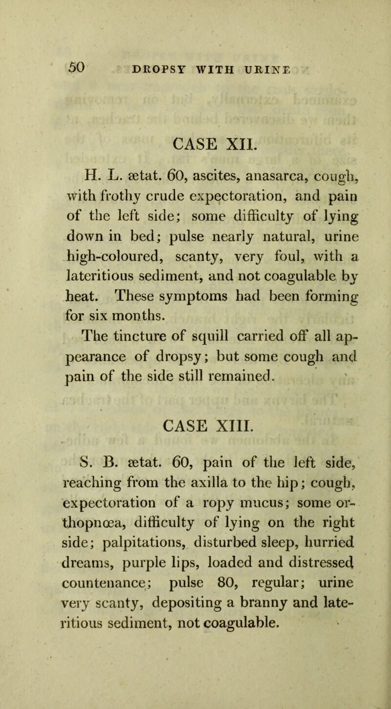 CASE XII. H. L. eetat. 60, ascites, anasarca, cougli, with frothy crude expectoration, and pain of the left side; some difficulty of lying down in bed; pulse nearly natural, urine .high-coloured, scanty, very foul, with a lateritious sediment, and not coagulable by heat. These symptoms had been forming for six months. The tincture of squill carried off all ap- pearance of dropsy; but some cough and pain of the side still remained. CASE XIII. S. B. 8etat. 60, pain of the left side, reaching from the axilla to the hip; cough, expectoration of a ropy mucus; some or- thopnoea, difficulty of lying on the right side; palpitations, disturbed sleep, hurried dreams, purple lips, loaded and distressed countenance; pulse 80, regular; urine very scanty, depositing a branny and late- ritious sediment, not coagulable.