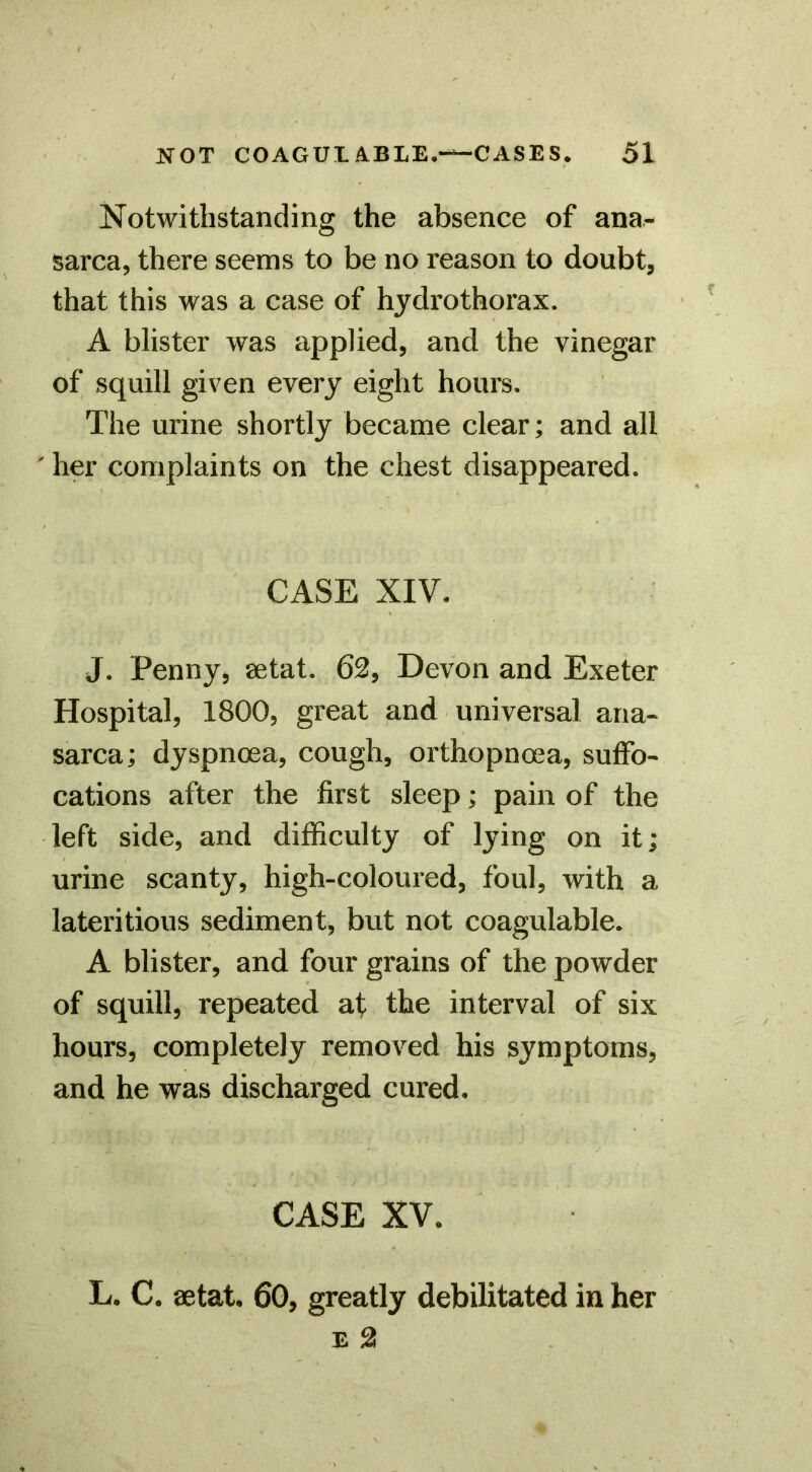 Notwithstanding the absence of ana- sarca, there seems to be no reason to doubt, that this was a case of hjdrothorax. A blister was applied, and the vinegar of squill given every eight hours. The urine shortly became clear; and all ' her complaints on the chest disappeared. CASE XIV. J. Penny, aetat. 62, Devon and Exeter Hospital, 1800, great and universal ana- sarca; dyspnoea, cough, orthopnoea, suffo- cations after the first sleep; pain of the left side, and difficulty of lying on it; urine scanty, high-coloured, foul, with a lateritious sediment, but not coagulable. A blister, and four grains of the powder of squill, repeated at the interval of six hours, completely removed his symptoms, and he was discharged cured. CASE XV. L. C. aetat. 60, greatly debilitated in her E 2