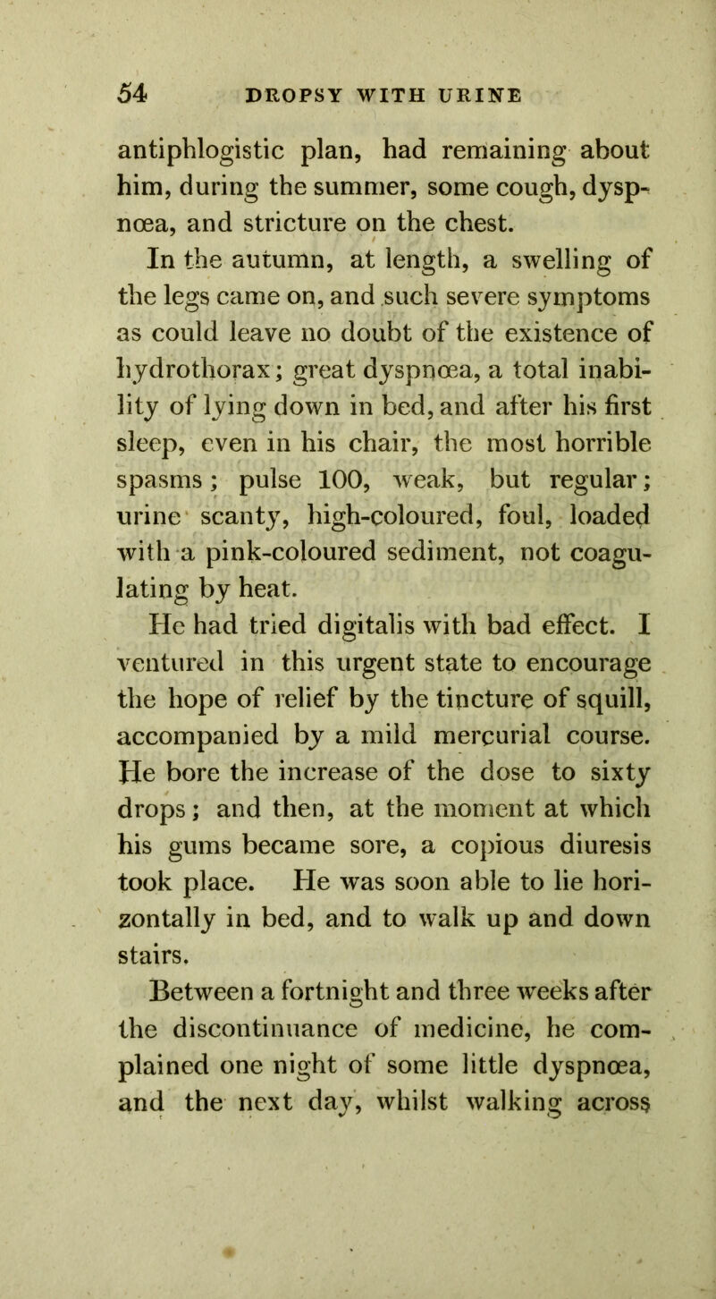 antiphlogistic plan, had remaining about him, during the summer, some cough, dysp^ noea, and stricture on the chest. In the autumn, at length, a swelling of the legs came on, and such severe symptoms as could leave no doubt of the existence of hydrothorax; great dyspnoea, a total inabi- lity of lying down in bed, and after his first sleep, even in his chair, the most horrible spasms; pulse 100, weak, but regular; urine* scanty, high-coloured, foul, loaded with a pink-coloured sediment, not coagu- lating by heat. He had tried digitalis with bad effect. I ventured in this urgent state to encourage the hope of relief by the tincture of squill, accompanied by a mild mercurial course. He bore the increase of the dose to sixty drops; and then, at the moment at which his gums became sore, a copious diuresis took place. He was soon able to lie hori- zontally in bed, and to walk up and down stairs. Between a fortnight and three weeks after the discontinuance of medicine, he com- plained one night of some little dyspnoea, and the next day, whilst walking across