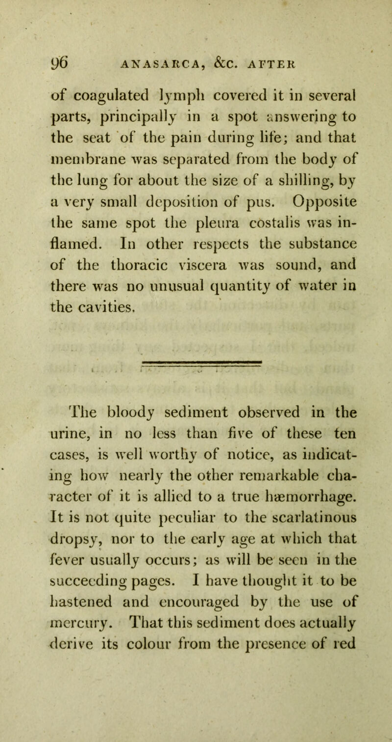 of coagulated lymph covered it in several parts, principally in a spot answering to the seat of the pain during life; and that membrane was separated from the body of the lung for about the size of a shilling, by a very small deposition of pus. Opposite the same spot the pleura costalis was in- flamed. In other respects the substance of the thoracic viscera was sound, and there was no unusual quantity of water in the cavities. The bloody sediment observed in the urine, in no less than five of these ten cases, is well worthy of notice, as indicat- ing how nearly the other remarkable cha- racter of it is allied to a true haemorrhage. It is not quite peculiar to the scarlatinous dropsy, nor to the early age at which that fever usually occurs; as will be seen in the succeeding pages. I have thought it to be hastened and encouraged by the use of mercury. That this sediment does actually derive its colour from the presence of red