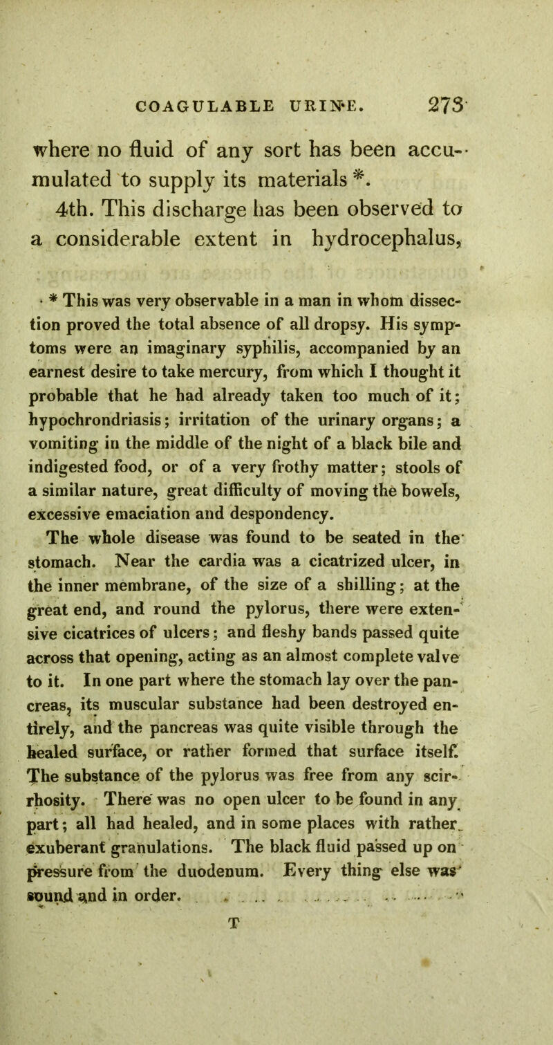 where no fluid of any sort has been accu-- mulated to supply its materials 4th. This discharge has been observed to a considerable extent in hydrocephalus, • * This was very observable in a man in whom dissec- tion proved the total absence of all dropsy. His symp- toms were an imaginary syphilis, accompanied by an earnest desire to take mercury, from which I thought it probable that he had already taken too much of it; hypochrondriasis; irritation of the urinary organs; a vomiting in the middle of the night of a black bile and indigested food, or of a very frothy matter; stools of a similar nature, great difficulty of moving the bowels, excessive emaciation and despondency. The whole disease was found to be seated in the* stomach. Near the cardia was a cicatrized ulcer, in the inner membrane, of the size of a shilling; at the great end, and round the pylorus, there were exten-' sive cicatrices of ulcers; and fleshy bands passed quite across that opening, acting as an almost complete valve to it. In one part where the stomach lay over the pan- creasj its muscular substance had been destroyed en- tirely, and the pancreas was quite visible through the healed surface, or rather formed that surface itself. The substance of the pylorus was free from any scir- rhosity. There was no open ulcer to be found in any part; all had healed, and in some places with rather^ exuberant granulations. The black fluid passed up on pressure from the duodenum. Every thing else war iuund and in order. . . . . . T