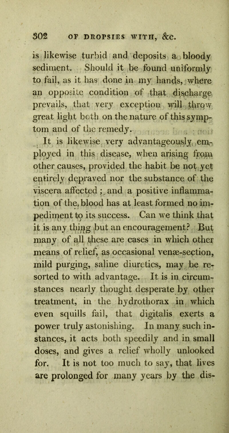 is likewise turbid and deposits bloody sediment. Should it be found uniformly to fail, as it has^ done in my hands,jwhere an opposite condition of that dis^eharge prevails, that very exception mil throw great light both on the nature of this symp- tom and of the remedy. . , It is likewise, very advantageously em- ployed in this disease, when arisiqg from other causes, provided the habit be not yet entirely depraved nor the substance of the viscera affected ; and a positive inflamma- tion of the, blood has at least formed no im- pediment to its success. Can we think that it is any thing but an encouragement? But many of all these are cases in which other means of relief, as occasional venae-section, mild purging, saline diuretics, may be re- sorted to with advantage. It is in circum- stances nearly thought desperate by other treatment, in the hydrothorax in which even squills fail, that digitalis exerts a power truly astonishing. In many such in- stances, it acts both speedily and in small doses, and gives a relief wholly unlooked for. It is not too much to say, that lives are prolonged for many years by the dis-