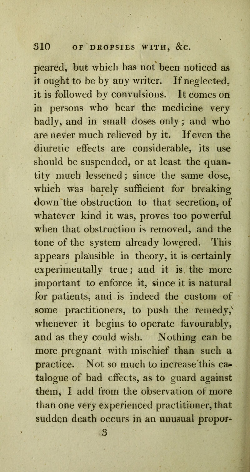 peared, but which has not been noticed as it ought to be by any writer. If neglected, it is followed by convulsions. It comes on in persons who bear the medicine very badly, and in small doses onlj ; and who are never much relieved by it* If even the diuretic effects are considerable, its use should be suspended, or at least the quan- tity much lessened; since the same dose, which was barely sufficient for breaking down'the obstruction to that secretion, of whatever kind it was, proves too powerful when that obstruction is removed, and the tone of the system already lowered. This appears plausible in theory, it is certainly experimentally true; and it is. the more important to enforce it, since it is natural for patients, and is indeed the custom of some practitioners, to push the remedy,^ whenever it begins to operate favourably, and as they could wish. Nothing can be more pregnant with mischief than such a practice. Not so much to increase'this ca- talogue of bad effects, as to guard against them, I add from the observation of more than one very experienced practitioner, that sudden death occurs in an unusual propor- 3