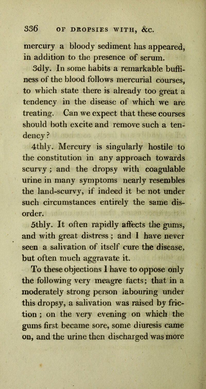 mercury a bloody sediment has appeared, in addition to the presence of serum. 3dly. In some habits a remarkable buffi- ness of the blood follows mercurial courses, to which state there is already too great a tendency in the disease of which we are treating. Can we expect that these courses should both excite and remove such a ten- dency ? 4thly. Mercury is singularly hostile to the constitution in any approach towards scurvy; and the dropsy with coagulable urine in many symptoms nearly resembles the land-scurvy, if indeed it be not under such circumstances entirely the same dis- order. 5thly. It often rapidly affects the gums, and with great distress; and I have never seen a salivation of itself cure the disease, but often much aggravate it. To these objections I have to oppose only the following very meagre facts; that in a moderately strong person labouring under this dropsy, a salivation was mised by fric- tion ; on the very evening on which the gums first became sore, some diuresis came on, and the urine then discharged was more