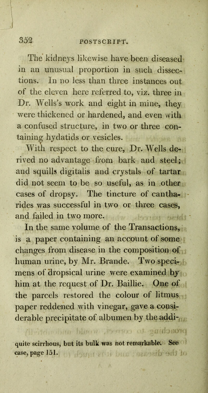 I ( 352 POSTSCRIPT. The kidne3'S likewise have been diseased in an imnsual proportion in such dissec- tions. In no less than three instances out of the eleven here referred to, viz. three in Dr. Wells's work and eight in mine, they were thickened or hardened, and even with a confused structure, in two or three con- taining hydatids or vesicles. With respect to the cure, Dr. Wells de- rived no advantage from bark and steel; and squills digitalis and crystals of tartar did not seem to be so useful, as in other cases of dropsy. The tincture of cantha- rides was successful in two or three cases, and failed in two more. In the same volume of the Transactions, is a paper containing an account of some changes from disease in the composition of human urine, by Mr. Brande. Two speci- mens of dropsical urine were examined by him at the request of Dr. Baillie. One of the parcels restored the colour of litmus paper reddened with vinegar, gave a consi- derable precipitate of albumen by theaddi- quite scirrhous, but its bulk was not remarkable. See ease, page 151.