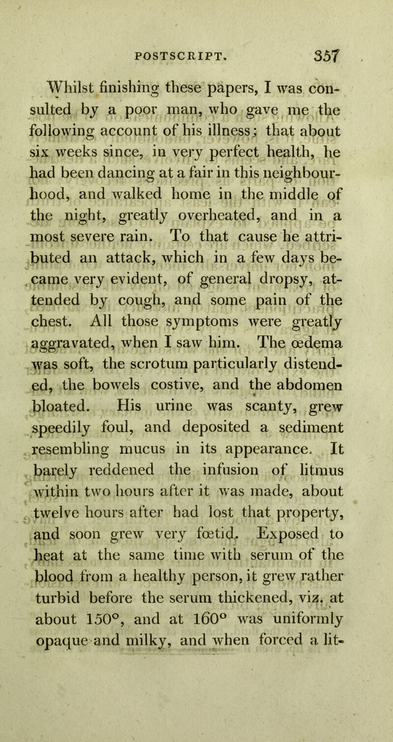 Whilst finishing these papers, I was con- sulted by a poor man, who gave me the following account of his illness; that about six weeks since, in very perfect health, he had been dancing at a fair in this neighbour- hood, and walked home in the middle of the night, greatly overheated, and in a most severe rain. To that cause he attri- buted an attack, which in a few days be- came very evident, of general dropsy, at- tended by cough, and some pain of the chest. All those symptoms were greatly aggravated, when I saw him. The oedema was soft, the scrotum particularly distend- ed, the bowels costive, and the abdomen bloated. His urine was scanty, grew speedily foul, and deposited a sediment resembling mucus in its appearance. It barely reddened the infusion of litmus within two hours after it was made, about twelve hours after had lost that property, and soon grew very foetid,. Exposed to heat at the same time with serum of the blood from a healthy person, it grew rather turbid before the serum thickened, viz. at about 150^, and at 160® was uniformly opaque and milky, and when forced a lit-