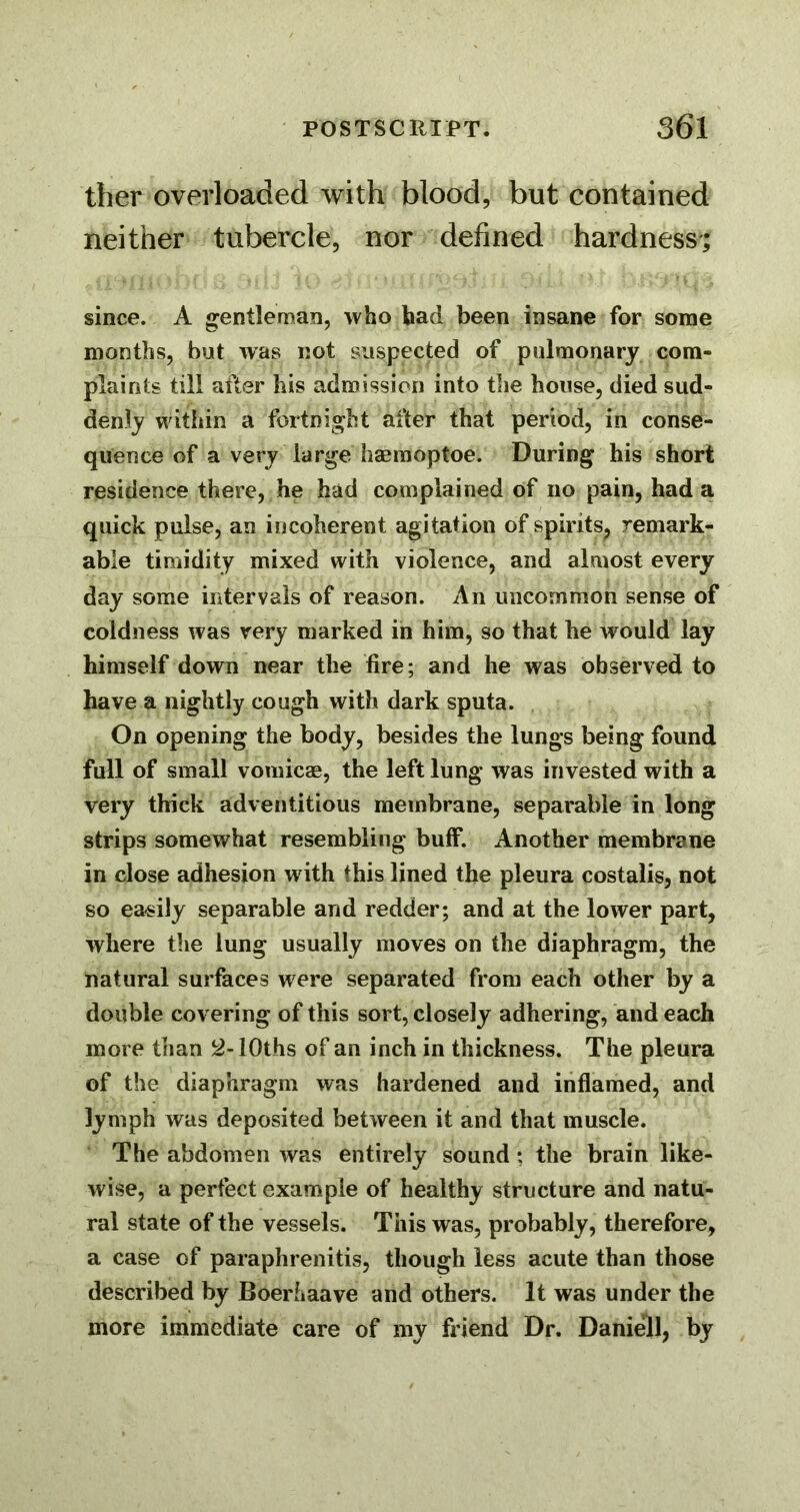 ther overloaded with blood, but contained neither tubercle, nor defined hardness; since. A gentleman, who had been insane for some months, but was not suspected of pulmonary com- plaints till after his admission into tiie house, died sud- denly witiiin a fortnight after that period, in conse- quence of a very large haeraoptoe. During his short residence there, he had complained of no pain, had a quick pulse, an incoherent agitation of spirits, remark- able timidity mixed with violence, and almost every day some intervals of reason. An uncommon sense of coldness was very marked in him, so that he wmuld lay himself down near the tire; and he was observed to have a nightly cough with dark sputa. On opening the body, besides the lungs being found full of small vomicae, the left lung was invested with a very thick adventitious membrane, separable in long strips somewhat resembling buff. Another membrane in close adhesion with this lined the pleura costalis, not so easily separable and redder; and at the lower part, where the lung usually moves on the diaphragm, the natural surfaces were separated from each other by a double covering of this sort, closely adhering, and each more than lOths of an inch in thickness. The pleura of the diaphragm was hardened and inflamed, and lymph was deposited between it and that muscle. The abdomen was entirely sound; the brain like- wise, a perfect example of healthy structure and natu- ral state of the vessels. This was, probably, therefore, a case of paraphrenitis, though less acute than those described by Boerhaave and others. It was under the more immediate care of my friend Dr. Daniell, by