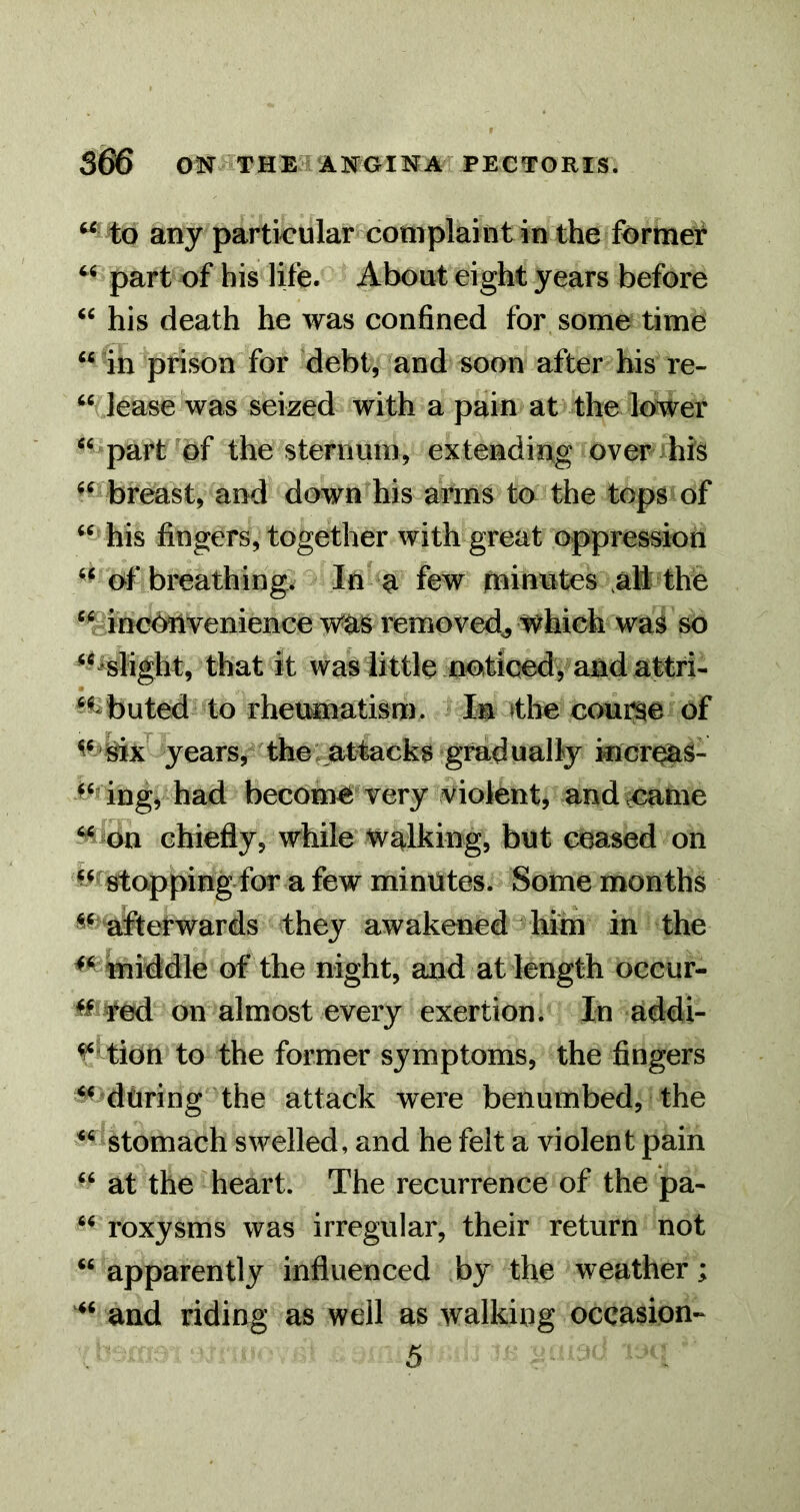 ^ to any particular complaint in the formed part of his life. About eight years before his death he was confined for some time in ^prison for ^debt, and soon after his re- ‘Mease was seized with a pain at the lower ^^^part^bf the sternum, extending ovenhis ^^^^breast, and down his arms to the tops of his fingers, together with great oppression 'of breathings In a few (ninutes ,al thfe *¥!tneMvenience wa^ removed^ which was so <l%tight, that It waViittle notiwd, and attri ^t^buted to rheumatism. Im »tbe coui^e of years, the: attacks gradually kicr^S- ingj- had become very violent, and came ^^dn chiefly, while'Walking, but ceased on ^^^rstopping for a few minutes. Some months ^^ allerwards they awakened him in the ^ middle of the night, and at length occur- on almost every exertion. In addi- ^ftion to the former symptoms, the fingers ^’during the attack were benumbed, the stomach swelled, and he felt a violent pain ' ‘ at the heart. The recurrence of the pa- roxysms was irregular, their return not ‘‘ apparently influenced by the weather; and riding as well as walking occasion-^ 5