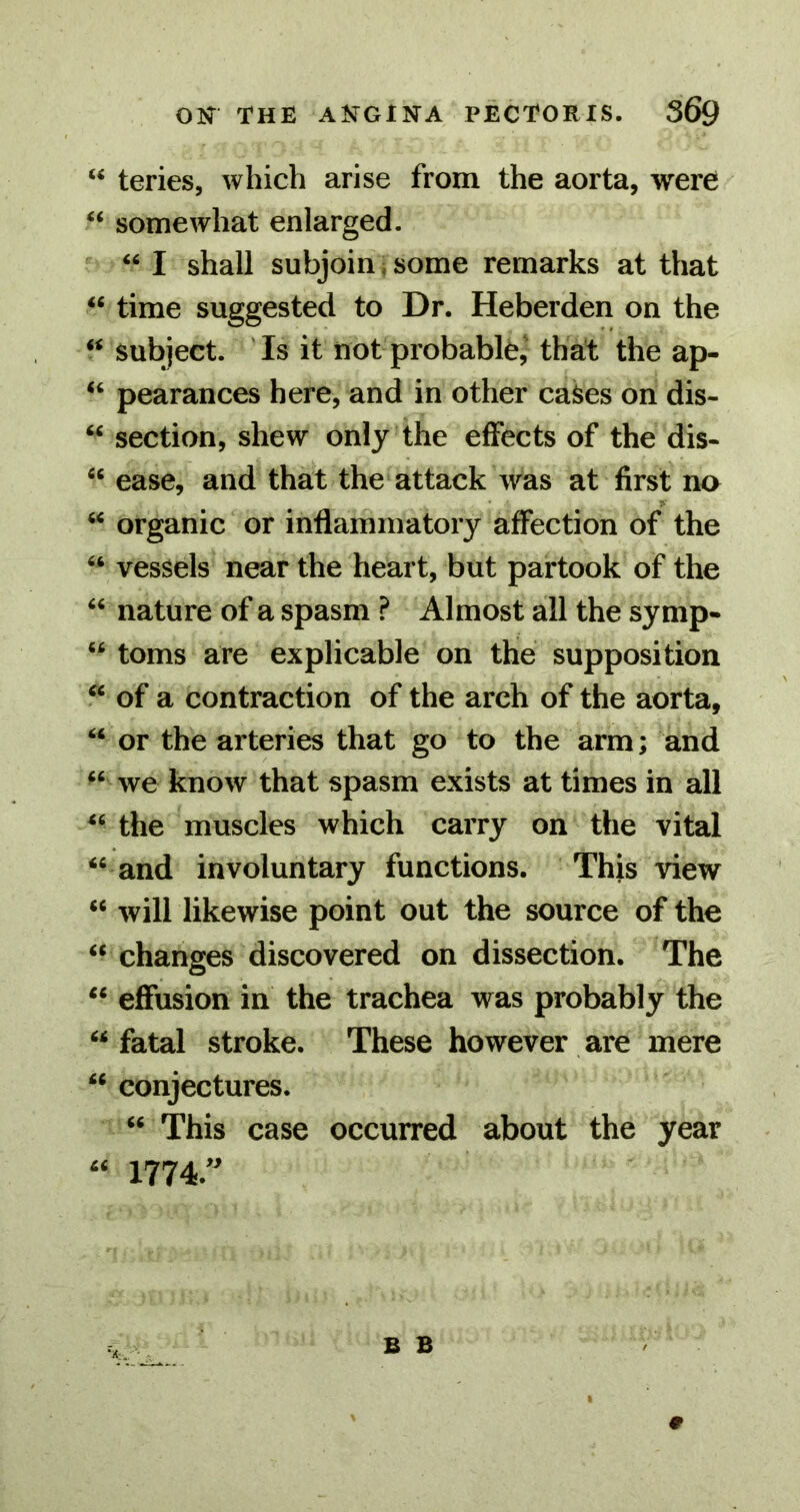 “ teries, which arise from the aorta, were “ somewhat enlarged. “ I shall subjoin,some remarks at that “ time suggested to Dr. Heberden on the “ subject. ' Is it not probable,' that the ap- “ pearances here, and in other cases on dis- “ section, shew only the effects of the dis- “ ease, and that the attack was at first no “ organic or inflammatory affection of the “ vessels near the heart, but partook of the “ nature of a spasm ? Almost all the symp- “ toms are explicable on the supposition “ of a contraction of the arch of the aorta, “ or the arteries that go to the arm; and “ we know that spasm exists at times in all “ the muscles which carry on the vital “ and involuntary functions. This view “ will likewise point out the source of the “ changes discovered on dissection. The “ effusion in the trachea was probably the “ fatal stroke. These however are mere “ conjectures. “ This case occurred about the year 1774.'^
