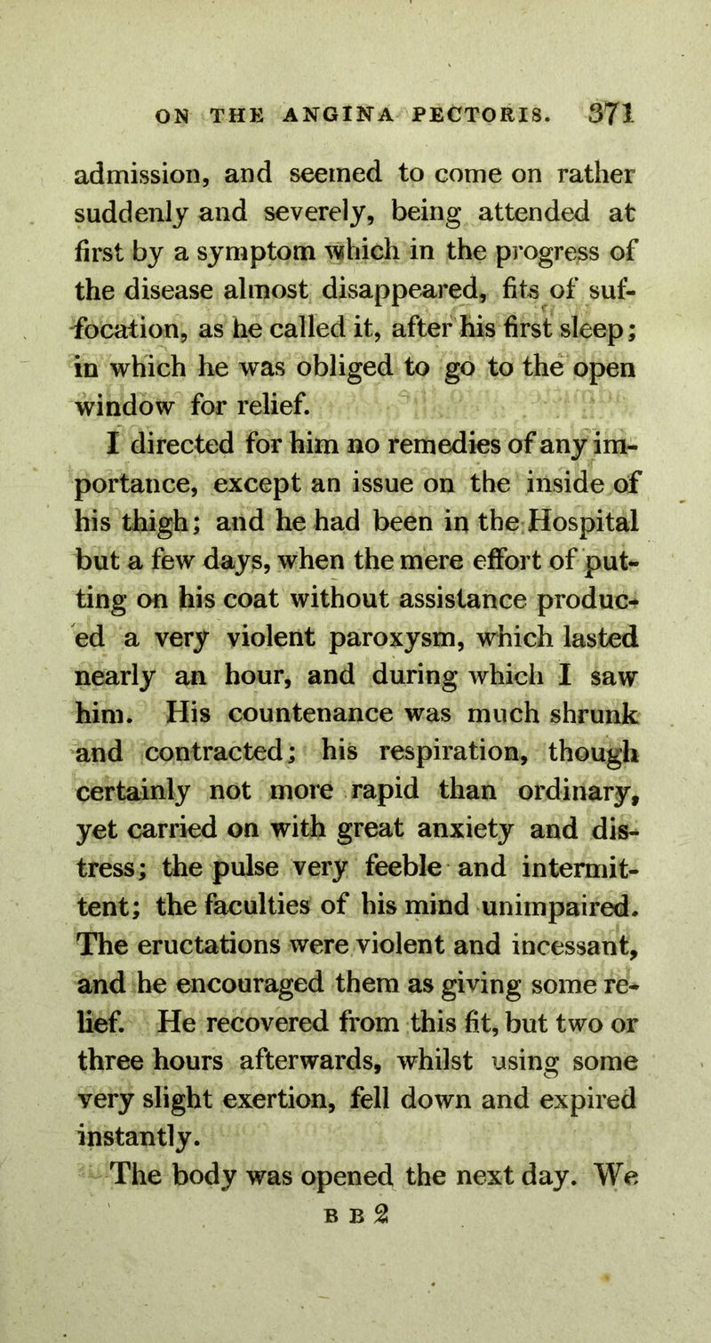 admission, and seemed to come on rather suddenly and severely, being attended at first by a symptom which in the progress of the disease almost disappeared, fits of suf- focation, as he called it, after his first sleep; in which he was obliged to go to the open window for relief. I directed for him no remedies of any im- portance, except an issue on the inside of his thigh; and he had been in the Hospital but a few days, when the mere effort of put- ting on his coat without assistance produc- ed a very violent paroxysm, which lasted nearly an hour, and during which I saw him. His countenance was much shrunk and contracted; his respiration, though certainly not more rapid than ordinary, yet carried on with great anxiety and dis- tress; the pulse very feeble and intermit- tent; the faculties of his mind unimpaired. The eructations were violent and incessant, and he encouraged them as giving some re- lief. He recovered from this fit, but two or three hours afterwards, whilst using some very slight exertion, fell down and expired instantly. The body was opened the next day. We B B ^