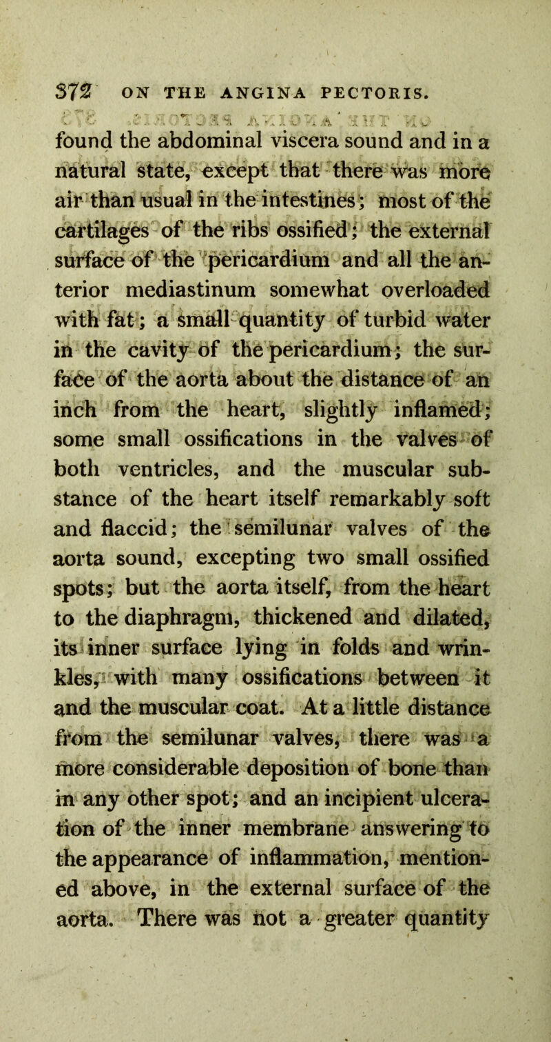 .1'. . A •.!. L'~- .; ■. u found the abdominal viscera sound and in a natural state, except that there was more air than usual in the intestines; most of the cartilages of the ribs ossified ; the external , surface of-the’■pericardium and all the an- terior mediastinum somewhat overloaded with fat; a small-quantity of turbid water in the cavity of the pericardium; the sur- faee of the aorta about the distance of an inch from the heart, slightly inflamed; some small ossifications in the valves of both ventricles, and the muscular sub- stance of the heart itself remarkably soft and flaccid; the: semilunar valves of the aorta sound, excepting two small ossified spots; but the aorta itself, from the heart to the diaphragm, thickened and dilated, its inner surface lying in folds and wrin- kleSji with many ossifications between it and the muscular coat. At a little distance from the semilunar valves, there was >a more considerable deposition of bone than in any other spot; and ah incipient ulcera- tion of the inner membrane answering to the appearance of inflammation, mention- ed above, in the external surface of the aorta. There was hot a greater quantity