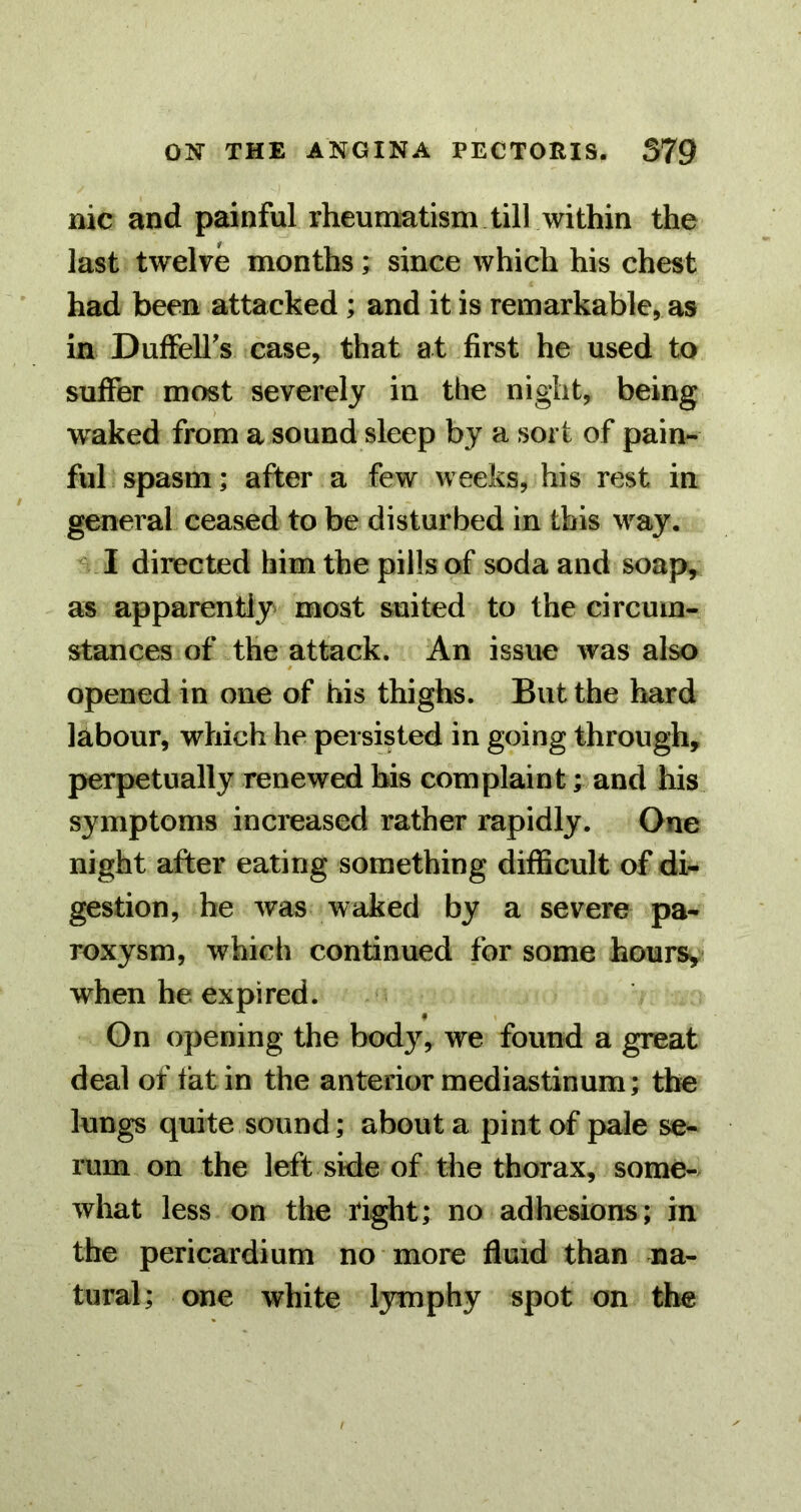 nic and painful rheumatism till within the last twelve months; since which his chest had been attacked ; and it is remarkable, as in Duffell's case, that at first he used to suffer most severely in the night, being waked from a sound sleep by a sort of pain- ful spasm; after a few weeks, his rest in general ceased to be disturbed in this way. I directed him the pills of soda and soap, as apparently most suited to the circum- stances of the attack. An issue was also opened in one of his thighs. But the hard labour, which he persisted in going through, perpetually renewed his complaint; and his symptoms increased rather rapidly. One night after eating something difficult of di- gestion, he was waked by a severe pa- roxysm, which continued for some hours,)* when he expired. On opening the body, we found a great deal of fat in the anterior mediastinum; the lungs quite sound; about a pint of pale se- rum on the left side of the thorax, some- what less on the right; no adhesions; in the pericardium no more fluid than na- tural; one white lymphy spot on the