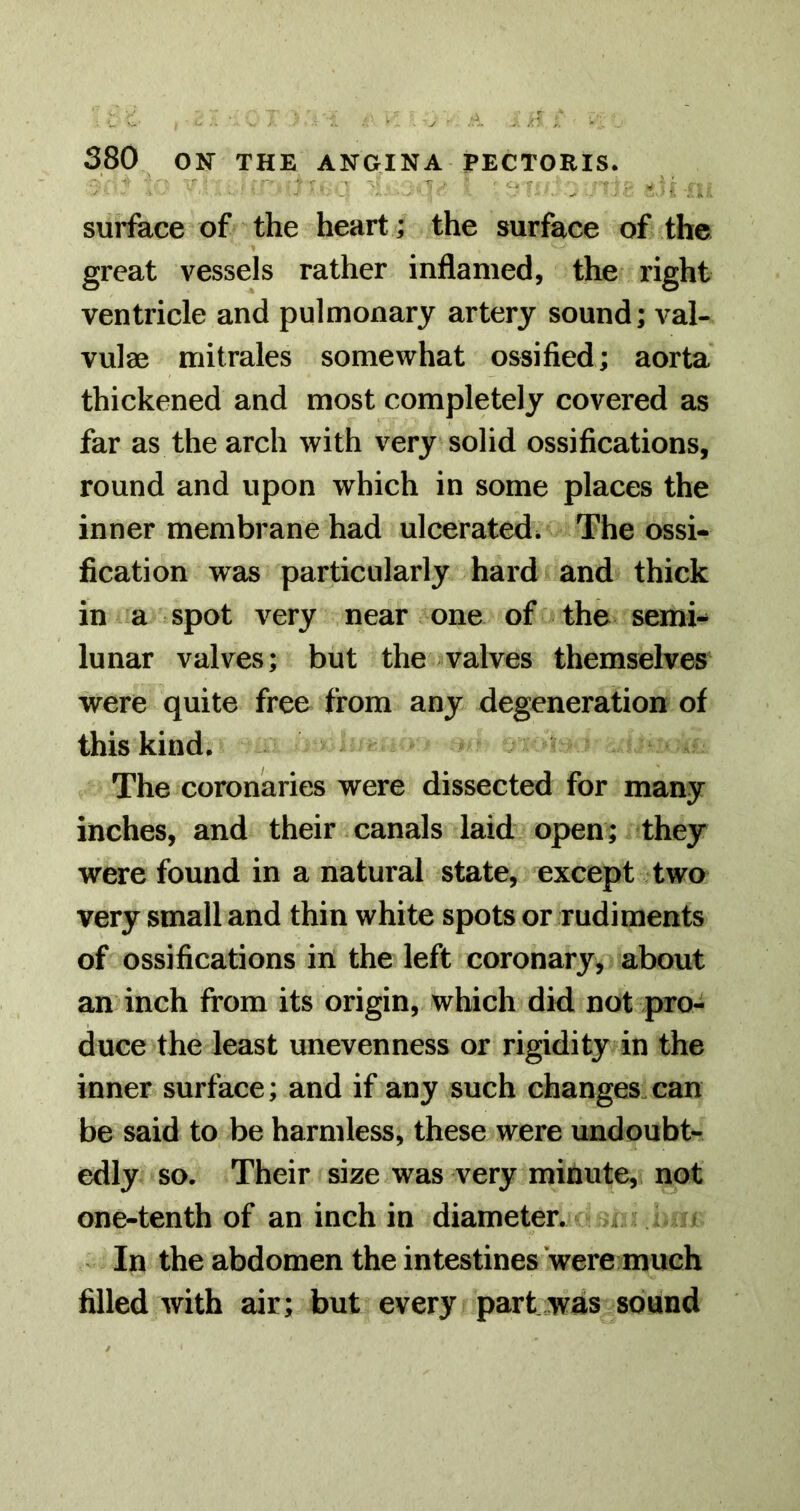 surface of the heart; the surface of the great vessels rather inflamed, the right ventricle and pulmonary artery sound; val- vulae mitrales somewhat ossified; aorta thickened and most completely covered as far as the arch with very solid ossifications, round and upon which in some places the inner membrane had ulcerated^ The ossi- fication was particularly hard and thick in a spot very near one of the semi- lunar valves; but the valves themselves were quite free from any degeneration of this kind. The coronaries were dissected for many inches, and their canals laid open; they were found in a natural state, except two very small and thin white spots or rudiments of ossifications in the left coronary, about an inch from its origin, which did not pro- duce the least unevenness or rigidity in the inner surface; and if any such changes.can be said to be harmless, these were undoubt- edly so. Their size was very minute, not one-tenth of an inch in diameter. . . . In the abdomen the intestines were much filled with air; but every part was sound