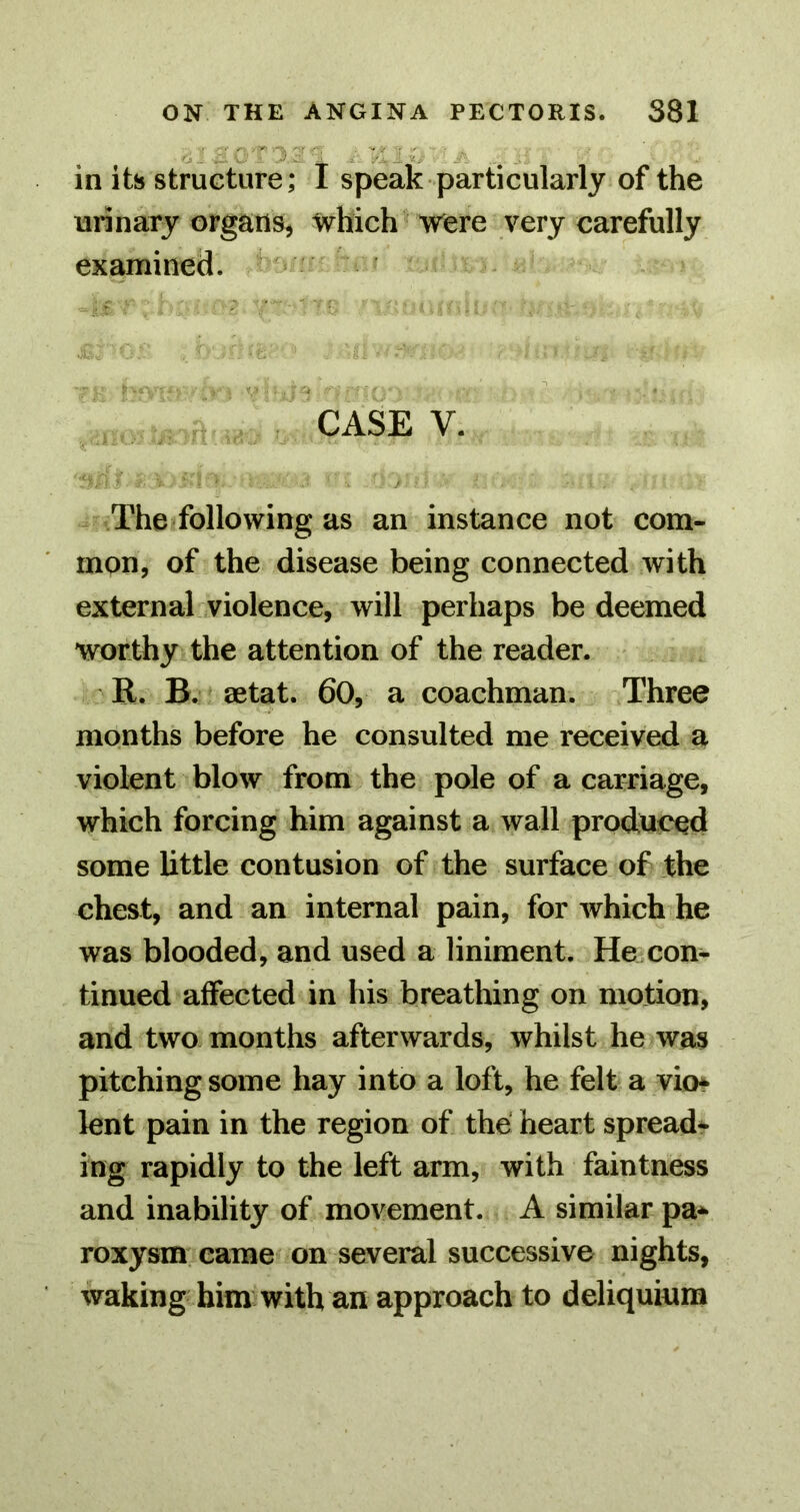 in its structure; I speak particularly of the urinary organs, which were very carefully examined. '4 CASE V. The following as an instance not com- mon, of the disease being connected with external violence, will perhaps be deemed worthy the attention of the reader. R. B. aetat. 60, a coachman. Three months before he consulted me received a violent blow from the pole of a carriage, which forcing him against a wall produced some little contusion of the surface of the chest, and an internal pain, for which he was blooded, and used a liniment. He con- tinued affected in his breathing on motion, and two months afterwards, whilst he was pitching some hay into a loft, he felt a vio* lent pain in the region of the heart spread- ing rapidly to the left arm, with faintness and inability of movement. A similar pa* roxysm came on several successive nights, waking him with an approach to deliquiura