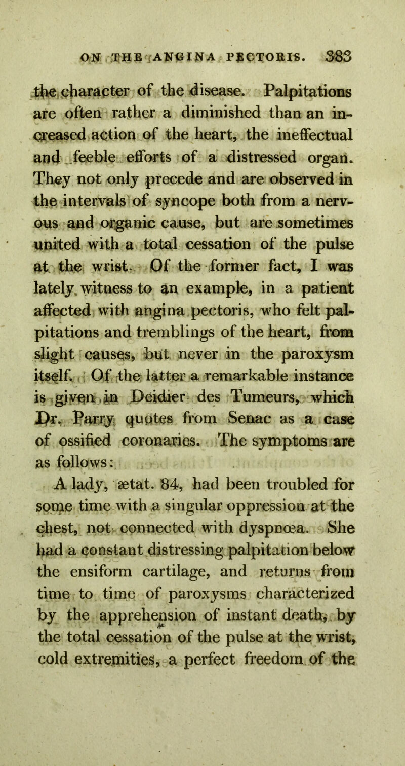 ON THB iAKOINA PJS0TOEI«. 363 (character of the disease. Palpitations are often rather a diminished than an in- csreased action of the heart, the ineffectual and . feeble efforts of a' distressed organ. They not only precede and are observed in the intervak of syncope both from a nerv- ous and organic cause, but are sometimes united with a total cessation of the pulse at the wrist« Of the former fact, I was lately, witness to an example, in a patient affected with angina pectoris, who felt pal- pitations and tremblings of the heart, fcom slight causes, but never in the paroxysm itself : Of the; latter a remarkable instance is giyun .in .Deidier des Tumeurs,. which I)r, parry quotes from Senac as a case of ossified coronaries. The symptoms are as follows: A lady, aetat. 84, had been troubled for some time with a singular oppression at the chest, not'^ connected with dyspnoea. - She had a constant distressing palpitation below the ensiform cartilage, and returns from time to time of paroxysms characterized by the apprehension of instant death, , by the total cessation of the pulse at the wrist, cold extremities,-a perfect freedom of the