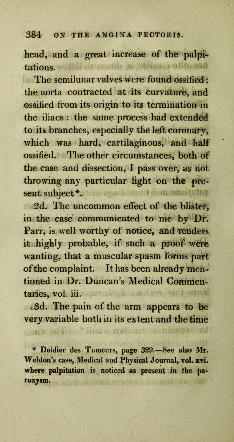 head, and a great increase of the palpi- tations. The semilunar valves were found ossified; the aorta contracted at its curvature, and ossified from its origin to its termination in the iliacs ; the same process had extended to its branches, especially the left coronary, which was hard, cartilaginous, and half ossified. The other circumstances, both of the case and dissection, I pass over, as not throwing any particular light on the pre- sent subject*. ^d. The uncommon effect of the blister, in the case communicated to me by Dr. Parr, is well worthy of notice, and renders it highly probable, if such a proo? were wanting, that a muscular spasm forms part of the complaint. It has been already men- tioned in Dr. Duncan's Medical Commen- taries, vol. iii. v3d. The pain of the arm appears to be very variable both in its extent and the time * Deidier des Tumeurs, page 329,—See also Mr. Weldon’s case. Medical and Physical Journal, vol. xvi. where palpitation is noticed as present in the pa- roxysm.