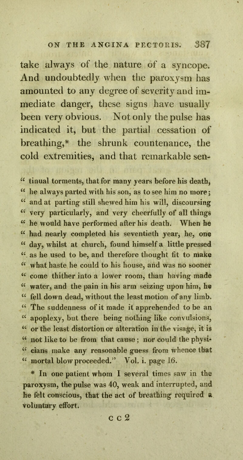 take always of the nature of a syncope. And undoubtedly when the paroxysm has amounted to any degree of severity and im- mediate danger, these signs have usually been very obvious. Not only the pulse has indicated it, but the partial cessation of breathing,^ the shrunk countenance, the cold extremities, and that remarkable sen- tinual torments, that for many years before his death, he always parted with his son, as to see him no more; and at parting still shewed him his will, discoursing very particularly, and very cheerfully of all things “ he would have performed after his death. When he had nearly completed his seventieth yearj he, one day, whilst at church, found himself a little pressed as he used to be, and therefore thought fit to niake what haste he could to his house, and was no sooner come thither into a lower room, than having made water, and the pain in his arm seizing upon him, he fell down dead, without the least motion of any limb. The suddenness of it made it apprehended to be an apoplexy, but there being nothing like convulsions, “ or the least distortion or alteration in the visage, it is not like to be from that cause; nor could the physi* cians make any reasonable guess from whence that mortal blow proceeded.” Vol. i. page 16. * In one patient whom I several times saw in the paroxysm, the pulse was 40, weak and interrupted, and he felt conscious, that the act of breathing required a voluntary effort. C C 2