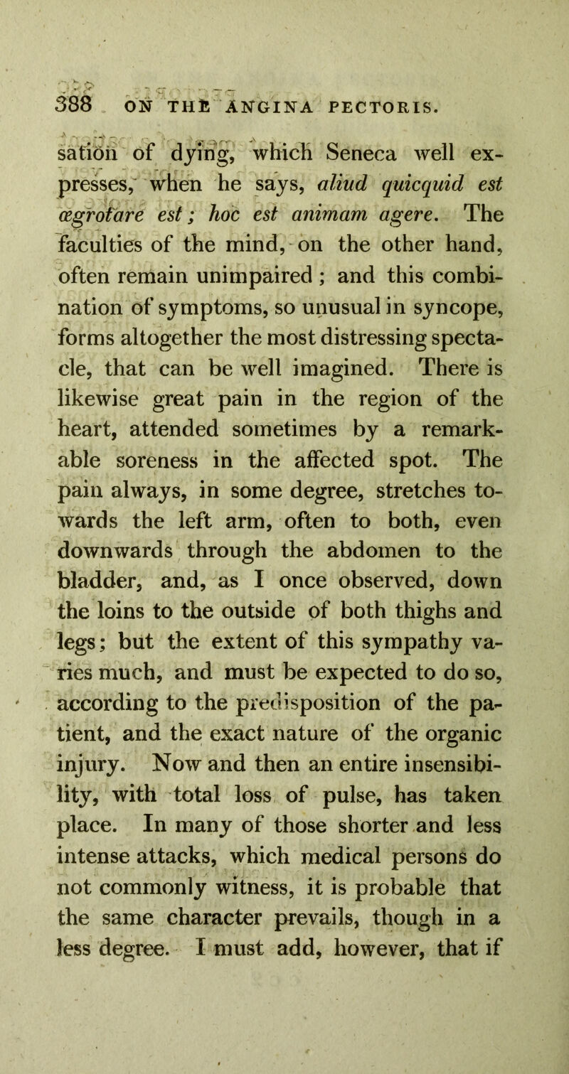 satioil of dying, which Seneca well ex- presses, when he says, aliud quicquid est (Egrofare est; hoc est animam agere. The faculties of the mind, on the other hand, often remain unimpaired ; and this combi- nation of symptoms, so unusual in syncope, forms altogether the most distressing specta- cle, that can be well imagined. There is likewise great pain in the region of the heart, attended sometimes by a remark- able soreness in the affected spot. The pain always, in some degree, stretches to- wards the left arm, often to both, even downwards through the abdomen to the bladder, and, as I once observed, down the loins to the outside of both thighs and legs; but the extent of this sympathy va- ries much, and must be expected to do so, according to the predisposition of the pa- tient, and the exact nature of the organic injury. Now and then an entire insensibi- lity, with total loss of pulse, has taken place. In many of those shorter and less intense attacks, which medical persons do not commonly witness, it is probable that the same character prevails, though in a less degree. I must add, however, that if