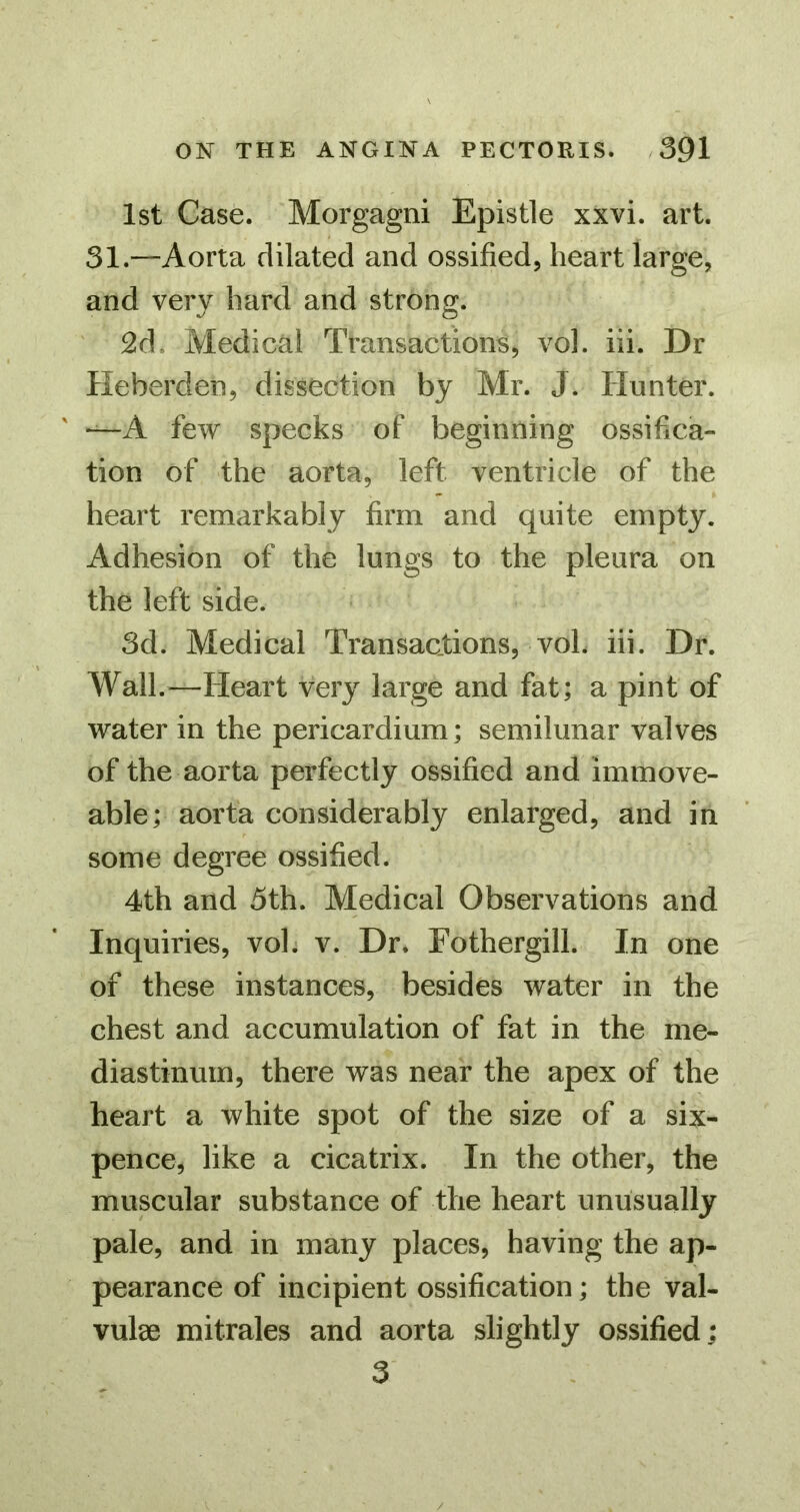 1st Case. Morgagni Epistle xxvi. art. 31.—Aorta dilated and ossified, heart large, and very hard and strong. 2d. Medical Transactions, vol. iii. Dr Heberden, dissection by Mr. J. Hunter. —A few specks of beginning ossifica- tion of the aorta, left ventricle of the heart remarkably firm and quite empty. Adhesion of the lungs to the pleura on the left side. 3d. Medical Transactions, voL iii. Dr. Wall.—Heart very large and fat; a pint of water in the pericardium; semilunar valves of the aorta perfectly ossified and immove- able; aorta considerably enlarged, and in some degree ossified. 4th and 5th. Medical Observations and Inquiries, vol. v. Dr. Eothergill. In one of these instances, besides water in the chest and accumulation of fat in the me- diastinum, there was near the apex of the heart a white spot of the size of a six- pence, like a cicatrix. In the other, the muscular substance of the heart unusually pale, and in many places, having the ap- pearance of incipient ossification; the val- vulae mitrales and aorta slightly ossified; 3