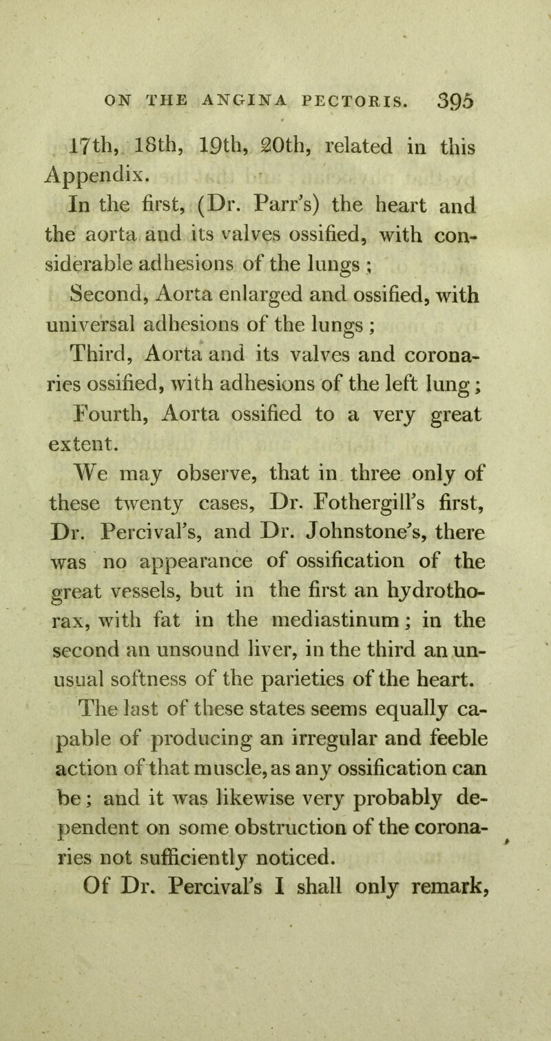 17th, 18th, 19th, ^Oth, related in this Appendix. In the first, (Dr. Parr's) the heart and the aorta and its valves ossified, with con- siderable adhesions of the lungs ; Second, Aorta enlarged and ossified, with universal adhesions of the lungs ; Third, Aorta and its valves and corona- ries ossified, with adhesions of the left lung; Fourth, Aorta ossified to a very great extent. We may observe, that in, three only of these twenty cases. Dr. Fothergilfs first, Dr. Percival's, and Dr. Johnstone's, there was no appearance of ossification of the great vessels, but in the first an hydrotho- rax, with fat in the mediastinum; in the second an unsound liver, in the third an .un- usual softness of the parieties of the heart. The last of these states seems equally ca- pable of producing an irregular and feeble action of that muscle, as any ossification can be; and it was likewise very probably de- pendent on some obstruction of the corona- ries not sufficiently noticed.