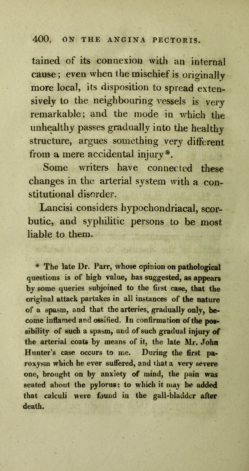 tained of its connexion with an internal cause; even when the mischief is originally more local, its disposition to spread exten- sively to the neighbouring vessels is very remarkable; and the mode in which the unhealthy passes gradually into the healthy structure, argues something very different from a mere accidental injury*. Some writers have connected these changes in the arterial system with a con- stitutional disorder. Lancisi considers hypochondriacal, scor- butic, and syphilitic persons to be most liable to them. * The late Dr. Parr, whose opinion on pathological questions is of high value, has suggested, as appears by some queries subjoined to the first case, that the original attack partakes in all instances of the nature of a spasm, and that the arteries, gradually only, be- come inflamed and ossified. In confirmation of the pos- sibility of such a spasm, and of such gradual injury of the arterial coats by means of it, the late Mr. John Hunter’s case occurs to me. During the first pa- roxysm which he ever sufiered, and that a very severe one, brought on by anxiety of mind, the pain was seated about the pylorus; to which it may be added that calculi were found in the gall-bladder after death.