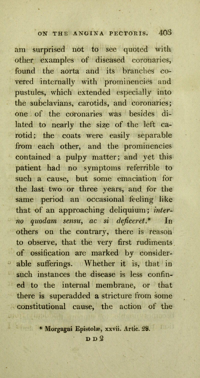 am surprised not to see quoted with other examples of diseased coronaries, found the aorta and its branches co- vered internally with prominencies and pustules, which extended especially into the subclavians, carotids, and coronaries; one of the coronaries was besides di- lated to nearly the size of the left ca- rotid; the coats were easily separable from each other, and the prominencies contained a pulpy matter; and yet this patient had no symptoms referrible to such a cause, but some emaciation for the last two or three years, and for the same period an occasional feeling like that of an approaching deliquium; inter- no quodam sensu^ ac si dejiceret,^ In others on the contrary, there is reason to observe, that the very first rudiments, of ossification are marked by consider- able sufferings. Whether it is, that in such instances the disease is less confin- ed to the internal membrane, or that there is superadded a stricture from some ^ constitutional cause, the action of the * Morgagni Epistolae, xxvii. Artie. 28. D D 2