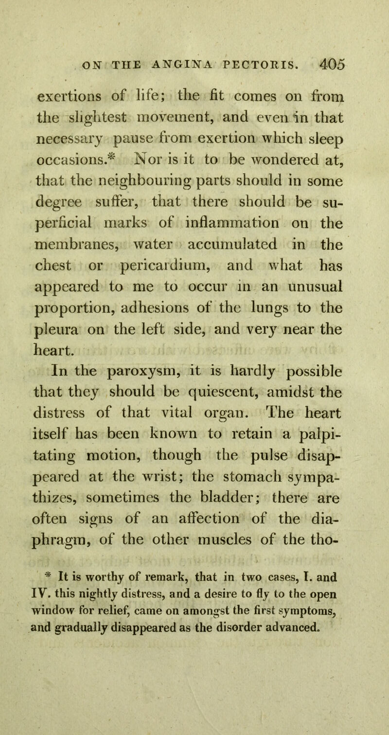 exertions of life; the fit comes on from the slightest movement, and even in that necessary pause from exertion which sleep occasions.^ Nor is it to be wondered at, that the neighbouring parts should in some degree suffer, that there should be su- perficial marks of inflammation on the membranes, water accumulated in the chest or pericardium, and what has appeared to me to occur in an unusual proportion, adhesions of the lungs to the pleura on the left side, and ver}’^ near the heart. In the paroxysm, it is hardly possible that they should be quiescent, amidst the distress of that vital organ. The heart itself has been known to retain a palpi- tating motion, though the pulse disap- peared at the wrist; the stomach sympa- thizes, sometimes the bladder; there are often signs of an affection of the dia- phragm, of the other muscles of the tho- ^ It is worthy of remark, that in two cases, I. and IV. this nightly distress, and a desire to fly to the open window for relief, came on amongst the first symptoms, and gradually disappeared as the disorder advanced.