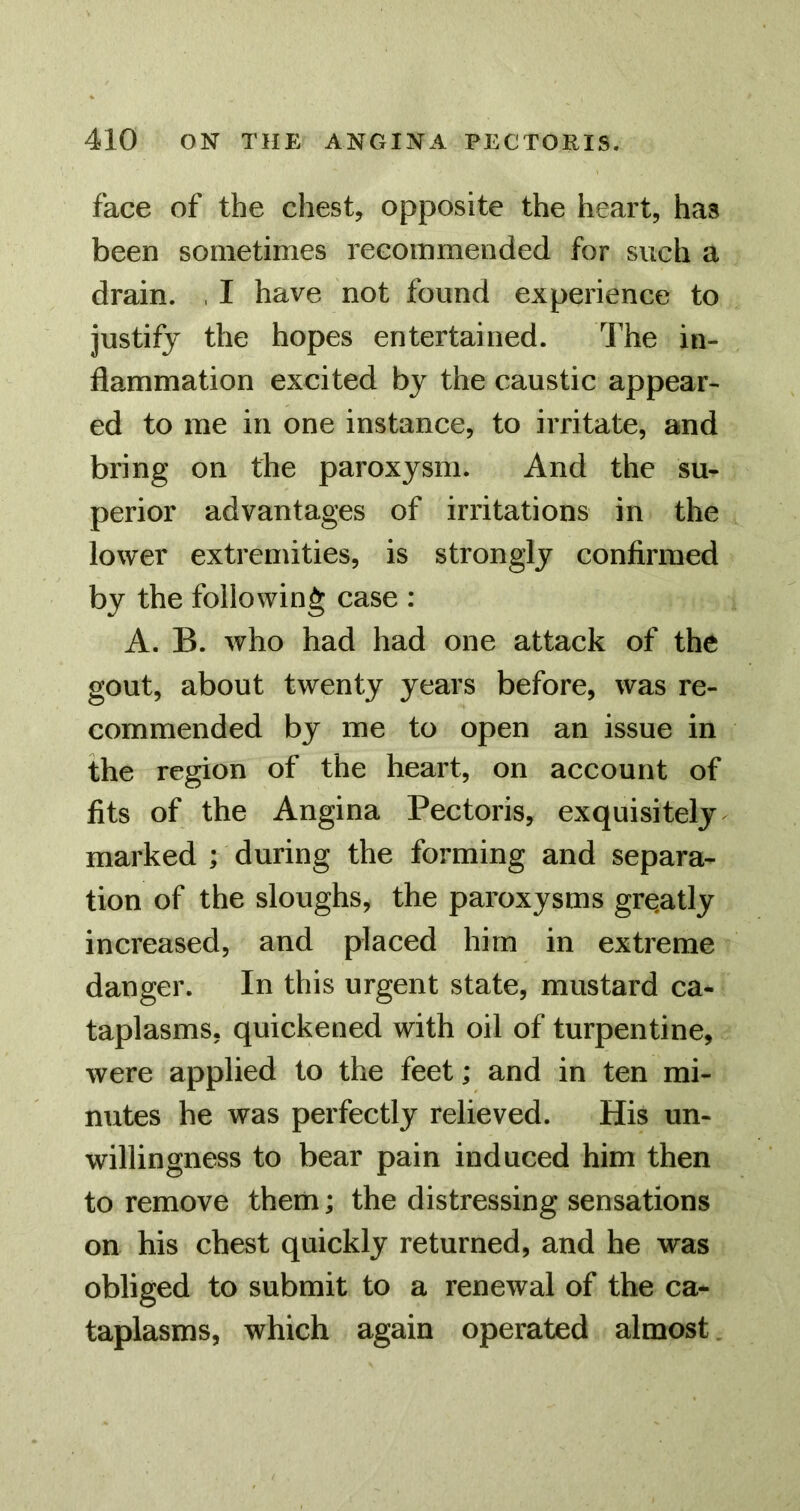 face of the chest, opposite the heart, has been sometimes recommended for such a drain. , I have not found experience to justify the hopes entertained. The in- flammation excited by the caustic appear- ed to me in one instance, to irritate, and bring on the paroxysm. And the su- perior advantages of irritations in the lower extremities, is strongly confirmed by the following case : A. B. who had had one attack of the gout, about twenty years before, was re- commended by me to open an issue in the region of the heart, on account of fits of the Angina Pectoris, exquisitely marked ; during the forming and separa- tion of the sloughs, the paroxysms grqatly increased, and placed him in extreme danger. In this urgent state, mustard ca- taplasms, quickened with oil of turpentine, were applied to the feet; and in ten mi- nutes he was perfectly relieved. His un- willingness to bear pain induced him then to remove them; the distressing sensations on his chest quickly returned, and he was obliged to submit to a renewal of the ca- taplasms, which again operated almost