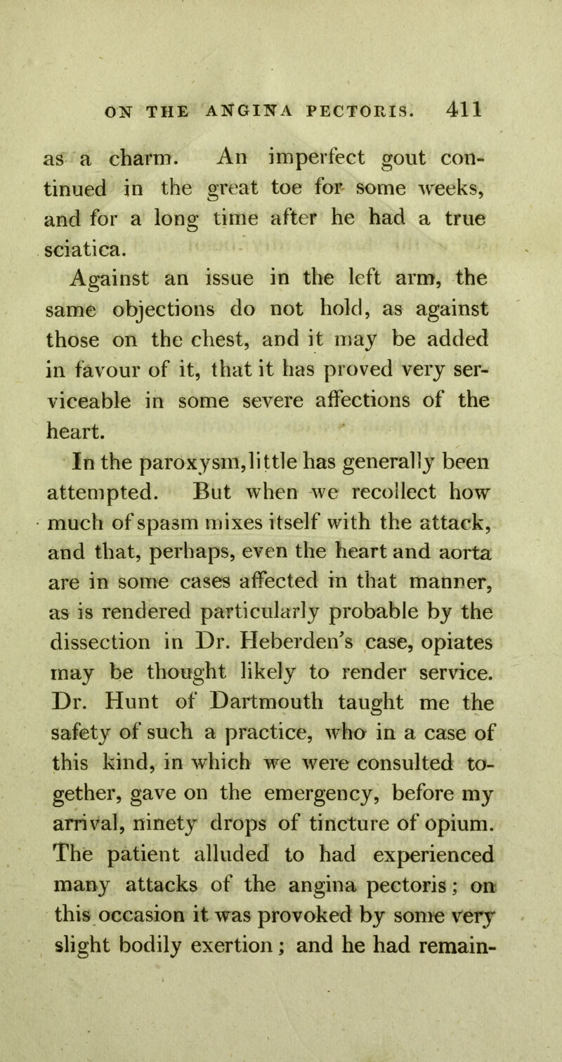 as a charm. An imperfect gout con- tinued in the great toe for some weeks, and for a long time after he had a true sciatica. Against an issue in the left arm, the same objections do not hold, as against those on the chest, and it may be added in favour of it, that it has proved very ser- viceable in some severe affections of the heart. In the paroxysm,little has generally been attempted. But when we recollect how much of spasm mixes itself with the attack, and that, perhaps, even the heart and aorta are in some cases affected in that manner, as is rendered particularly probable by the dissection in Dr. Heberden's case, opiates may be thought likely to render service. Dr. Hunt of Dartmouth taught me the safety of such a practice, wha in a case of this kind, in which we were consulted to- gether, gave on the emergency, before my arrival, ninety drops of tincture of opium. The patient alluded to had experienced many attacks of the angina pectoris; on this occasion it was provoked by some very slight bodily exertion; and he had remain-