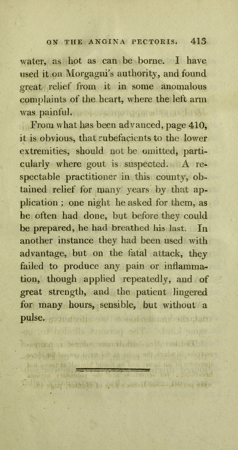 water, as hot as can be borne. I have used it on Morgagni's authority, and found great relief from it in some anomalous comolaints of the heart, where the left arm was painful. From what has been advanced, page 410, it is obvious, that rubefacients to the lower extremities, should not be omitted, parti- cularly where gout is suspected. A re- spectable practitioner in,this county, ob- tained relief for many years by that ap- plication ; one night he asked for them, as he often had done, but before they could be prepared, he had breathed his last. In another instance they had been used with advantage, but on the fatal attack, they failed to produce any pain or inflamma- tion, though applied repeatedly, and of great strength, and the patient lingered for many hours, sensible, but without a pulse.