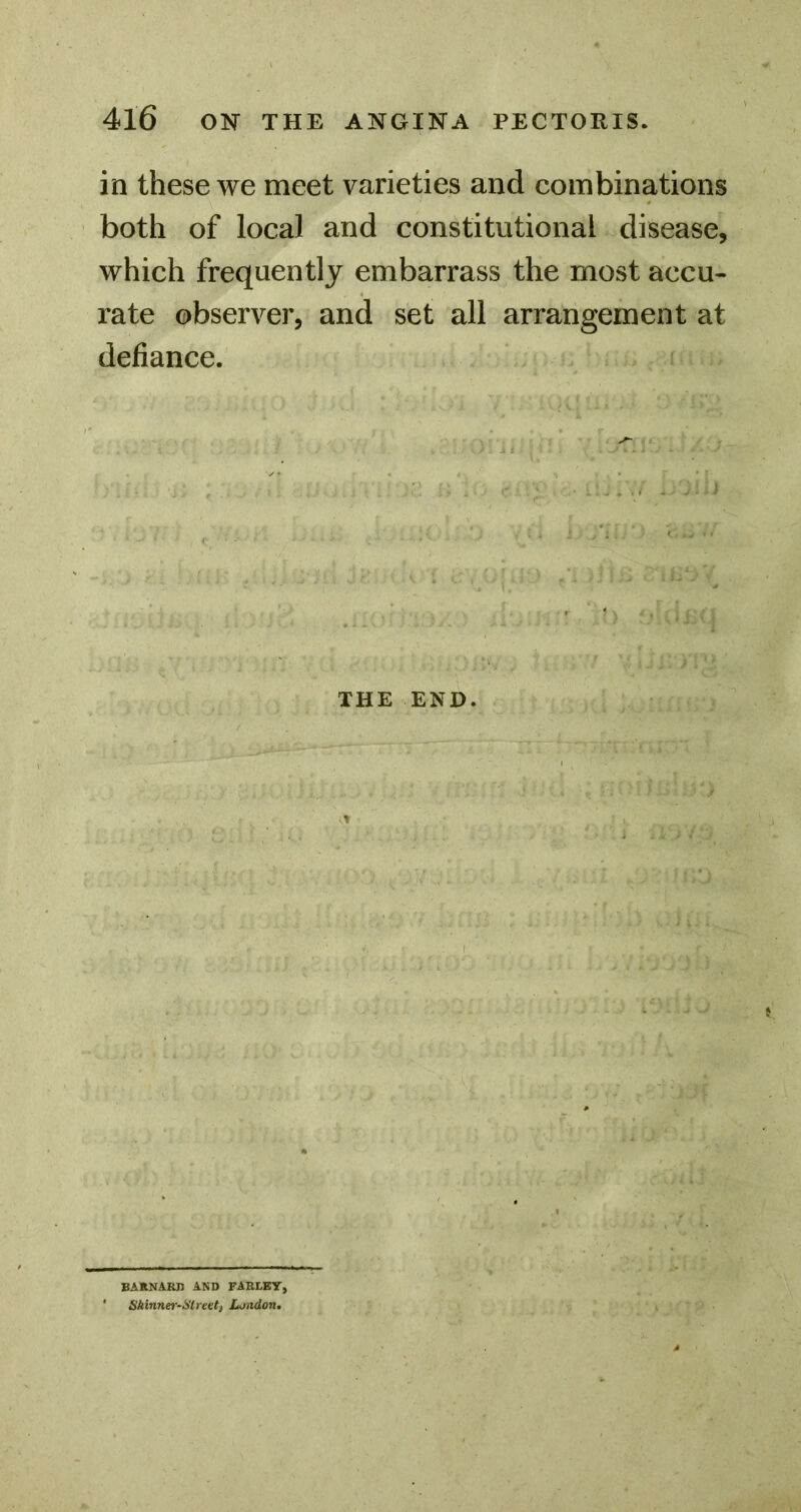 in these we meet varieties and combinations both of local and constitutional disease, which frequently embarrass the most accu- rate observer, and set all arrangement at defiance. THE END. BARNARn AND FARLEY, ' Shinnei-Slrevt, London.