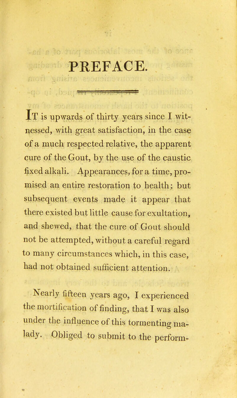 PREFACE. It is upwards of thirty yea!rs since I wit- nessed, with great satisfaction, in the case of a much respected relative, the apparent cure of the Gout, by the use of the caustic fixed alkali. Appearances, for a time, pro- mised an entire restoration to health; but subsequent events made it appear that there existed but little cause for exultation, and shewed, that the cure of Gout should not be attempted, without a careful regard to many circumstances which, in this case, had not obtained sufficient attention. Nearly fifteen years ago, I experienced the mortification of finding, that I was also under the influence of this tormenting ma- lady. Obliged to submit to the perform-