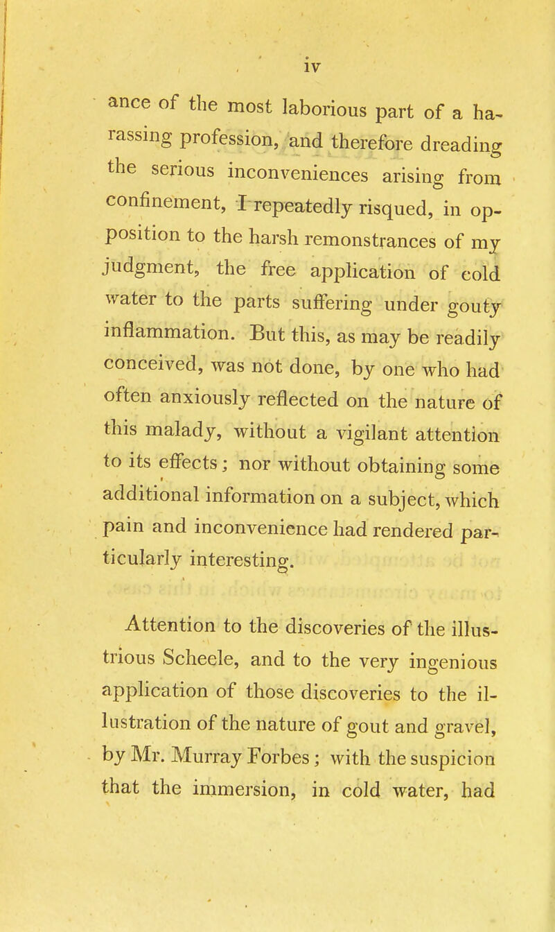 ance of the most laborious part of a ha^ rassing profession, and therefore dreading the serious inconveniences arising from confinement, ! repeatedly risqued, in op- position to the harsh remonstrances of my judgment, the free application of cold water to the parts suffering under gouty inflammation. But this, as may be readily conceived, was not done, by one who had' often anxiously reflected on the nature of this malady, without a vigilant attention to its effects; nor without obtaining some additional information on a subject, which pain and inconvenience had rendered par- ticularly interesting. Attention to the discoveries of the illus- trious Scheele, and to the very ingenious appUcation of those discoveries to the il- lustration of the nature of gout and gravel, by Mr. Murray Forbes; with the suspicion that the immersion, in cold water, had