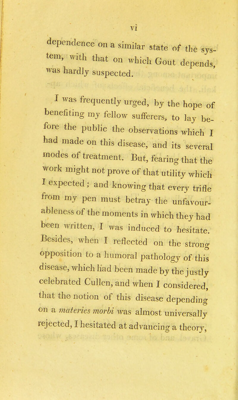 dependence on a similar state of the sys- tem, with that on which Gout depends, was hardly suspected. I was frequently urged, by the hope of benefiting my fellow sufferers, to lay be- fore the public the observations which I had made on this disease, and its several modes of treatment. But, fearing that the work might not prove of that utility which I expected; and knowing that every trifle from my pen must betray the unfavour- ableness of the moments in which they had been written, I was induced to hesitate. Besides, when I reflected on the strong opposition to a humoral pathology of this disease, which had been made by the justly celebrated Cullen, and when I considered, that the notion of this disease depending on a materies morbi was almost universally rejected, I hesitated at advancing a theory,